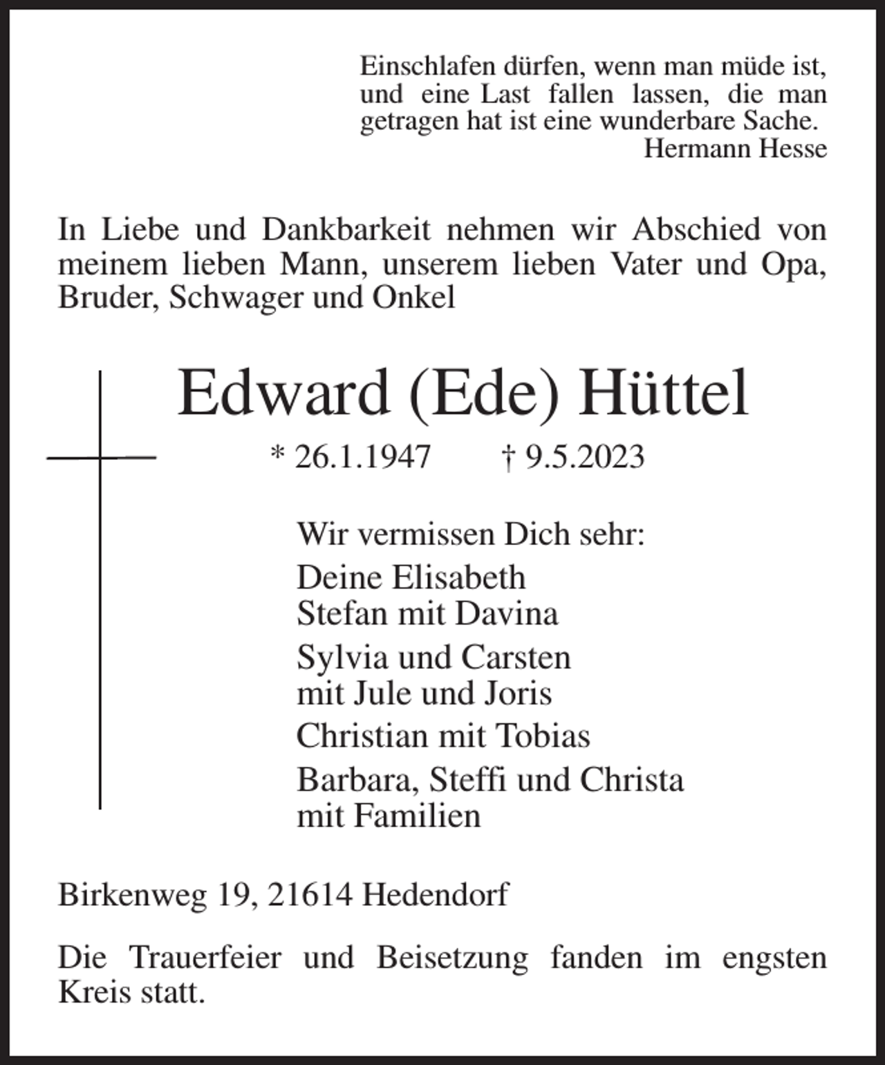 <p>Einschlafen dürfen, wenn man müde ist,<br />und eine Last fallen lassen, die man<br />getragen hat ist eine wunderbare Sache.<br />Hermann Hesse<br />In Liebe und Dankbarkeit nehmen wir Abschied von meinem lieben Mann, unserem lieben Vater und Opa, Bruder, Schwager und Onkel<br />Edward (Ede) Hüttel<br />* 26.1.1947 † 9.5.2023<br />Wir vermissen Dich sehr:<br />Deine Elisabeth<br />Stefan mit Davina<br />Sylvia und Carsten<br />mit Jule und Joris<br />Christian mit Tobias<br />Barbara, Steffi und Christa<br />mit Familien<br />Birkenweg 19, 21614 Hedendorf</p><p>Die Trauerfeier und Beisetzung fanden im engsten Kreis statt.</p>