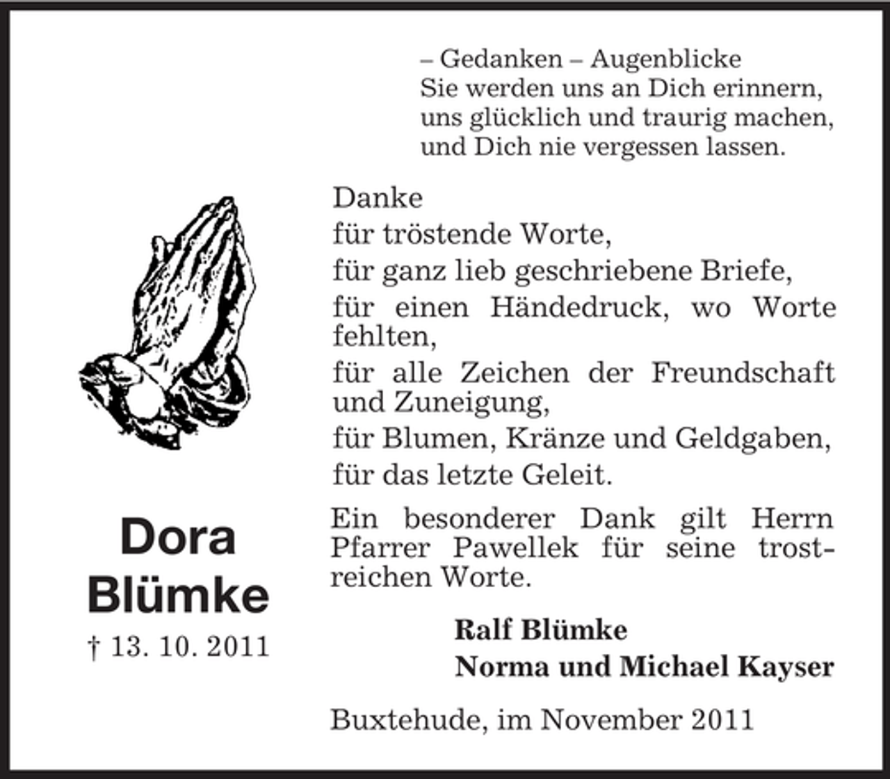 <p>– Gedanken – Augenblicke<br />Sie werden uns an Dich erinnern,<br />uns glücklich und traurig machen,<br />und Dich nie vergessen lassen.</p><p>Dora<br />Blümke<br />† 13. 10. 2011</p><p>Danke<br />für tröstende Worte,<br />für ganz lieb geschriebene Briefe,<br />für einen Händedruck, wo Worte<br />fehlten,<br />für alle Zeichen der Freundschaft<br />und Zuneigung,<br />für Blumen, Kränze und Geldgaben,<br />für das letzte Geleit.<br />Ein besonderer Dank gilt Herrn<br />Pfarrer Pawellek für seine trostreichen Worte.<br />Ralf Blümke<br />Norma und Michael Kayser<br />Buxtehude, im November 2011</p>