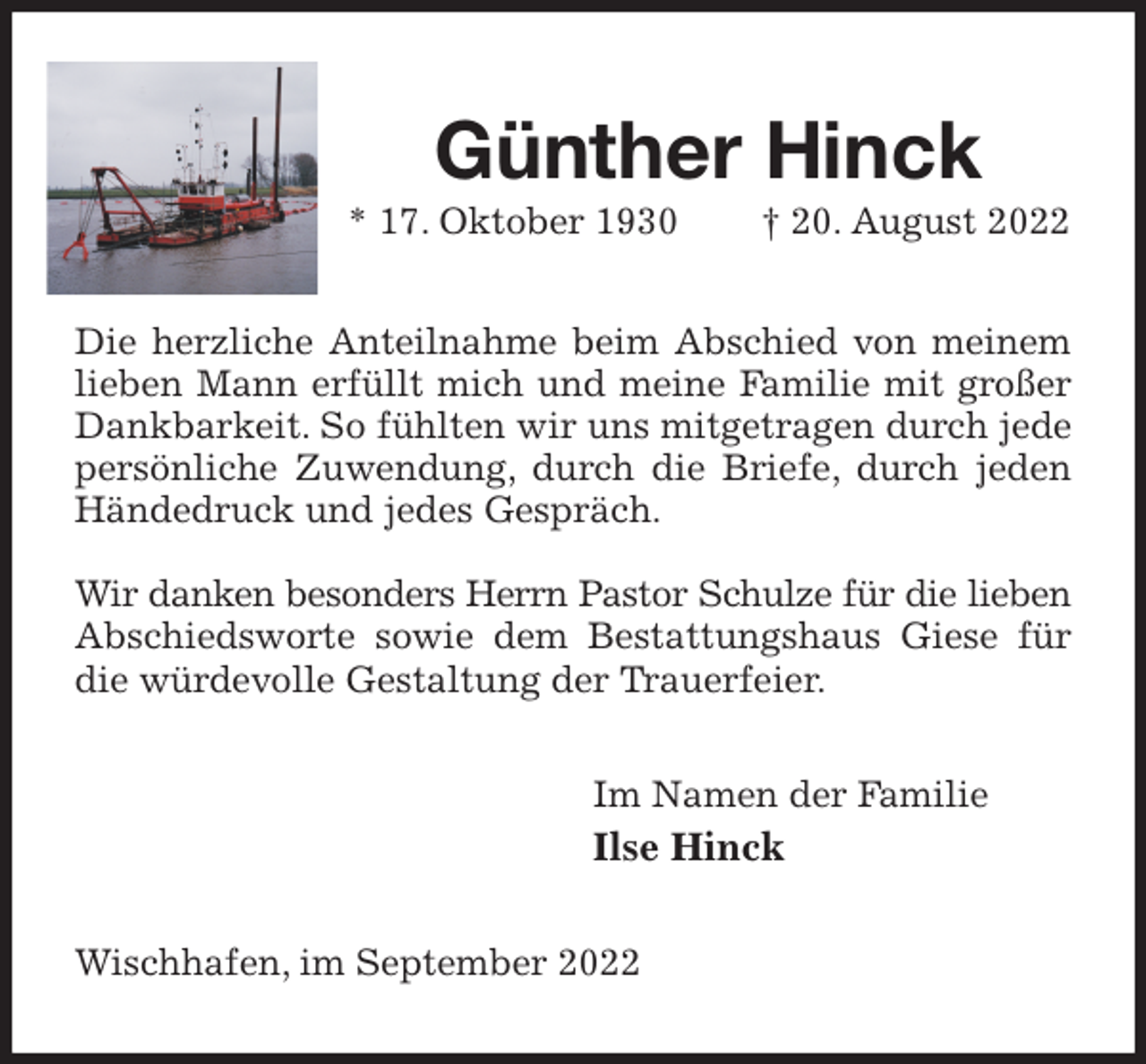 <p>Günther Hinck<br />* 17. Oktober 1930 † 20. August 2022<br />Die herzliche Anteilnahme beim Abschied von meinem lieben Mann erfüllt mich und meine Familie mit großer Dankbarkeit. So fühlten wir uns mitgetragen durch jede persönliche Zuwendung, durch die Briefe, durch jeden Händedruck und jedes Gespräch.</p><p>Wir danken besonders Herrn Pastor Schulze für die lieben<br />Abschiedsworte sowie dem Bestattungshaus Giese für die würdevolle Gestaltung der Trauerfeier.<br />Im Namen der Familie<br />Ilse Hinck<br />Wischhafen, im September 2022</p>