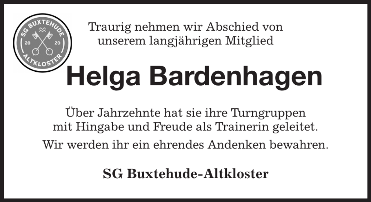 <p>Traurig nehmen wir Abschied von<br />unserem langjährigen Mitglied<br />Helga Bardenhagen<br />Über Jahrzehnte hat sie ihre Turngruppen<br />mit Hingabe und Freude als Trainerin geleitet.<br />Wir werden ihr ein ehrendes Andenken bewahren.<br />SG Buxtehude-Altkloster</p>