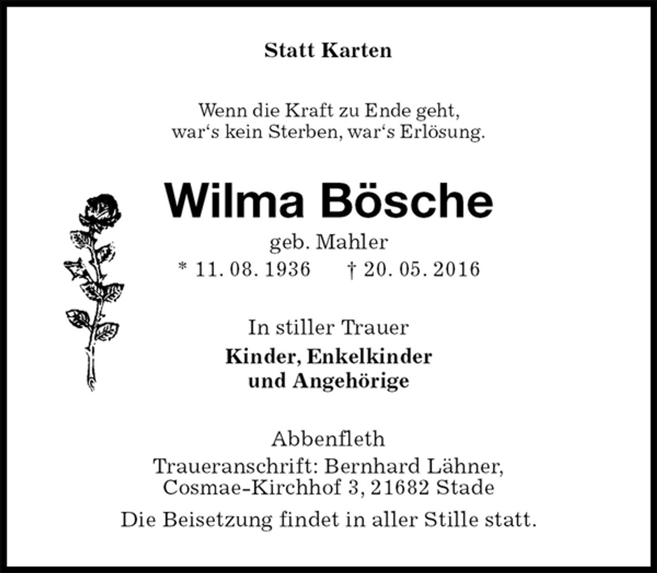 <p>Statt Karten<br />Wenn die Kraft zu Ende geht,<br />war‘s kein Sterben, war‘s Erlösung.<br />Wilma Bösche<br />geb. Mahler<br />* 11. 08. 1936 † 20. 05. 2016<br />In stiller Trauer<br />Kinder, Enkelkinder<br />und Angehörige<br />Abbenfleth<br />Traueranschrift: Bernhard Lähner,<br />Cosmae-Kirchhof 3, 21682 Stade<br />Die Beisetzung findet in aller Stille statt.</p>