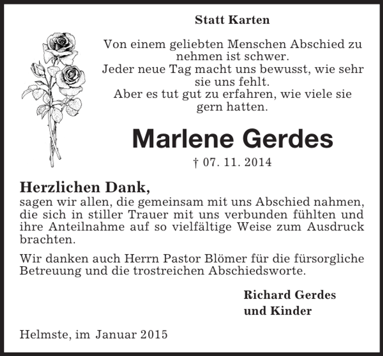 <p>Statt Karten<br />Von einem geliebten Menschen Abschied zu nehmen ist schwer.<br />Jeder neue Tag macht uns bewusst, wie sehr sie uns fehlt.<br />Aber es tut gut zu erfahren, wie viele sie gern hatten.<br />Marlene Gerdes<br />† 07. 11. 2014<br />Herzlichen Dank,<br />sagen wir allen, die gemeinsam mit uns Abschied nahmen, die sich in stiller Trauer mit uns verbunden fühlten und ihre Anteilnahme auf so vielfältige Weise zum Ausdruck brachten.<br />Wir danken auch Herrn Pastor Blömer für die fürsorgliche<br />Betreuung und die trostreichen Abschiedsworte.<br />Richard Gerdes<br />und Kinder<br />Helmste, im Januar 2015</p>
