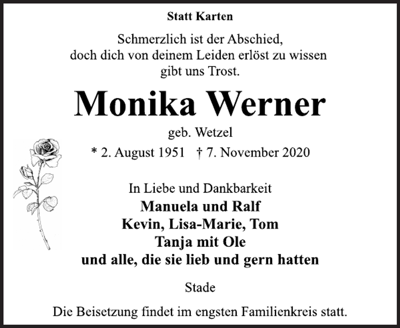 <p>Statt Karten<br />Schmerzlich ist der Abschied, doch dich von deinem Leiden erlöst zu wissen gibt uns Trost.<br />Monika Werner<br />geb. Wetzel<br />* 2. August 1951 † 7. November 2020<br />In Liebe und Dankbarkeit Manuela und Ralf Kevin, Lisa-Marie, Tom Tanja mit Ole und alle, die sie lieb und gern hatten<br />Stade Die Beisetzung findet im engsten Familienkreis statt.</p>