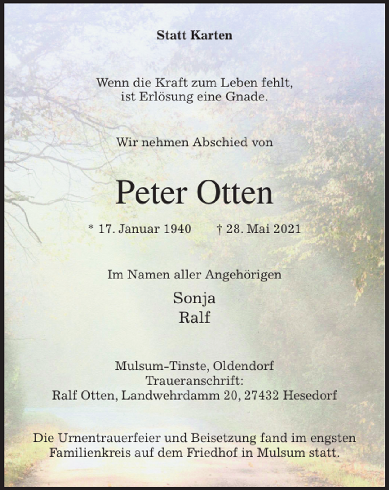 <p>Statt Karten<br />Wenn die Kraft zum Leben fehlt,<br />ist Erlösung eine Gnade.<br />Wir nehmen Abschied von<br />Peter Otten</p>
<p>* 17. Januar 1940 † 28. Mai 2021<br />Im Namen aller Angehörigen<br />Sonja<br />Ralf<br />Mulsum-Tinste, Oldendorf<br />Traueranschrift:<br />Ralf Otten, Landwehrdamm 20, 27432 Hesedorf</p>
<p>Die Urnentrauerfeier und Beisetzung fand im engsten Familienkreis auf dem Friedhof in Mulsum statt.</p>