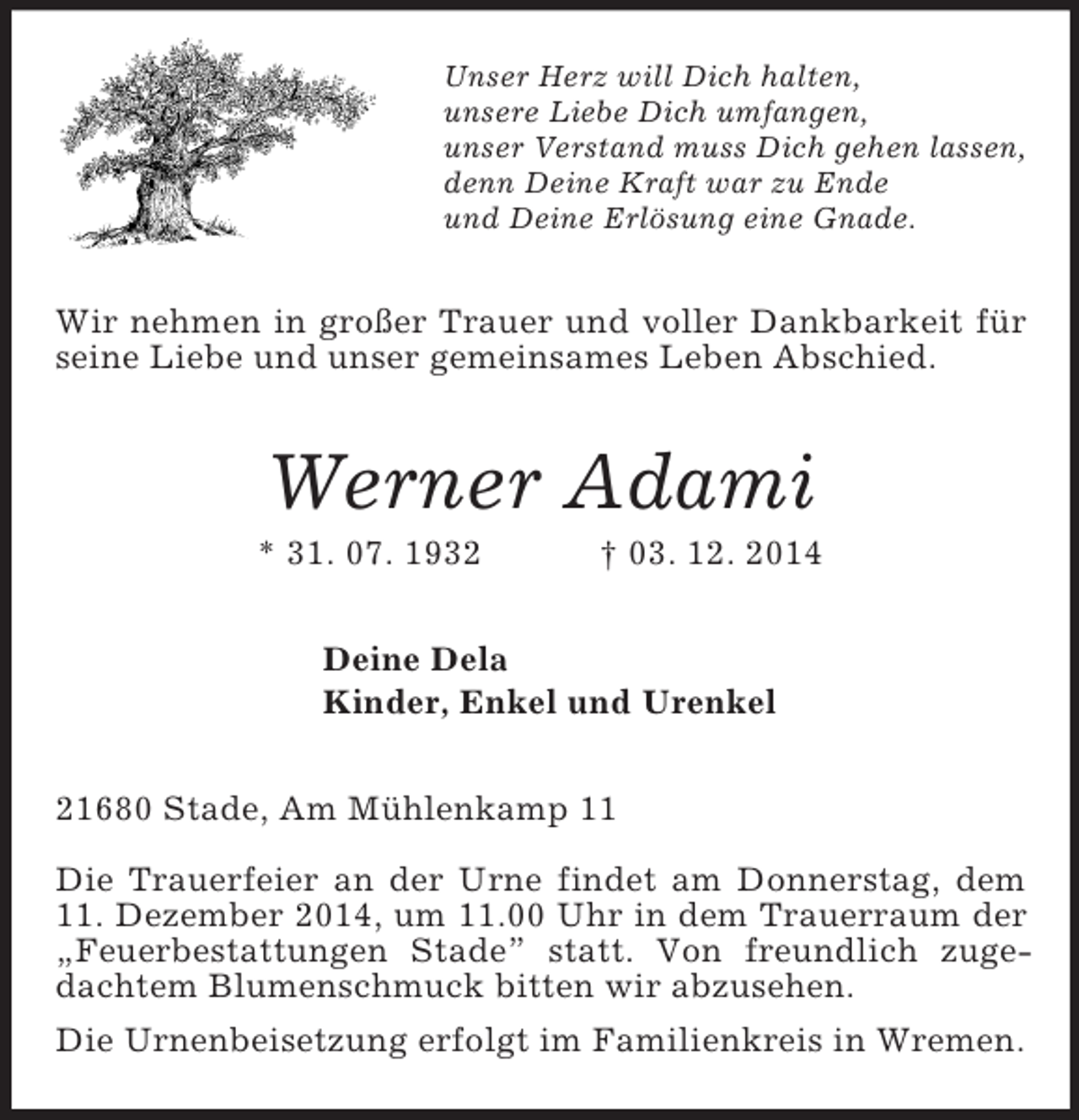 <p>Unser Herz will Dich halten,<br />unsere Liebe Dich umfangen,<br />unser Verstand muss Dich gehen lassen,<br />denn Deine Kraft war zu Ende<br />und Deine Erlösung eine Gnade.<br />Wir nehmen in großer Trauer und voller Dankbarkeit für seine Liebe und unser gemeinsames Leben Abschied.<br />Werner Adami<br />* 31. 07. 1932 † 03. 12. 2014<br />Deine Dela<br />Kinder, Enkel und Urenkel<br />21680 Stade, Am Mühlenkamp 11</p><p>Die Trauerfeier an der Urne findet am Donnerstag, dem 11. Dezember 2014, um 11.00 Uhr in dem Trauerraum der „Feuerbestattungen Stade” statt. Von freundlich zugedachtem Blumenschmuck bitten wir abzusehen.<br />Die Urnenbeisetzung erfolgt im Familienkreis in Wremen.</p>