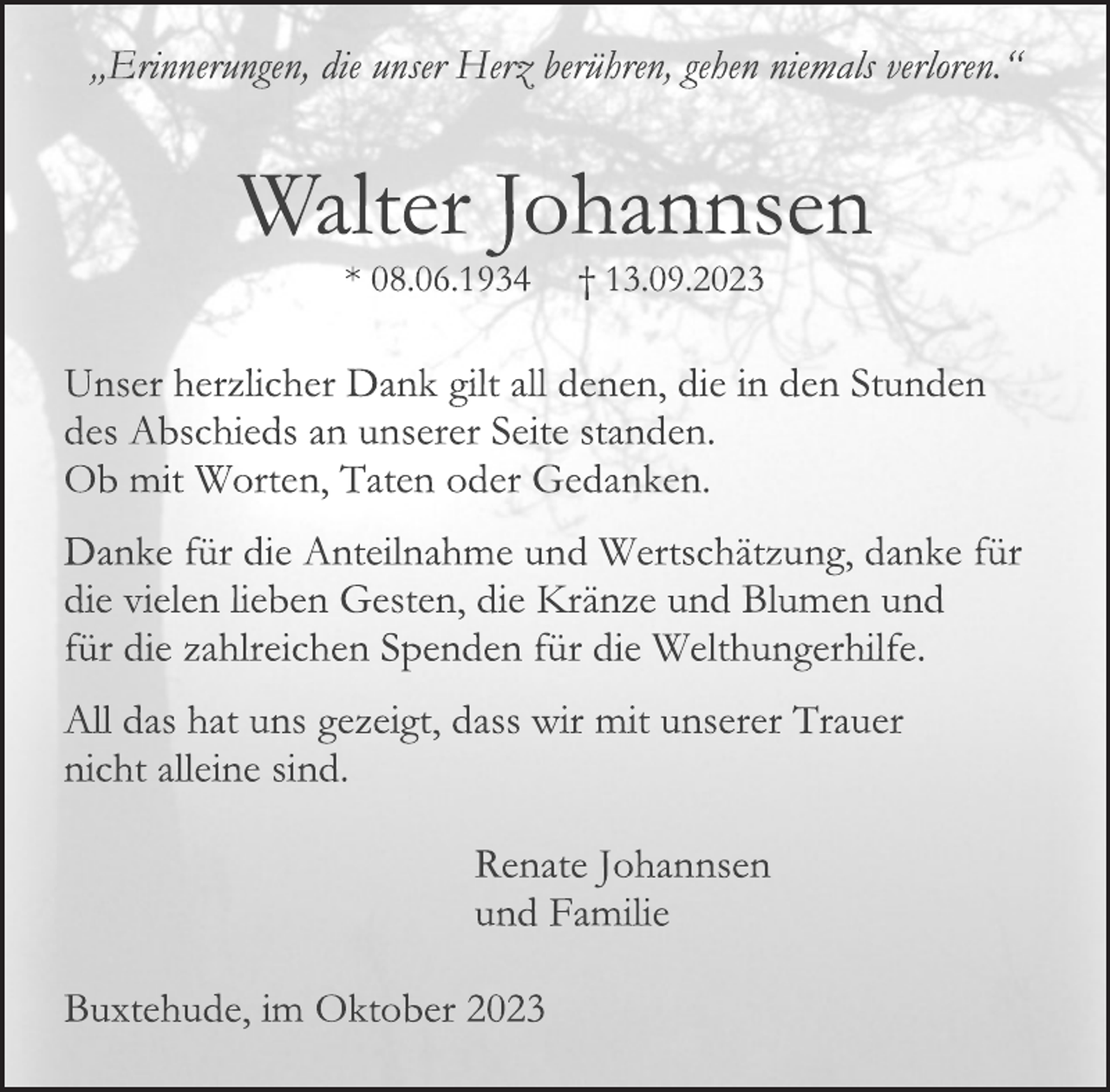 <p>„Erinnerungen, die unser Herz berühren, gehen niemals verloren."<br />Walter Johannsen<br />* 08.06.1934 † 13.09.2023<br />Unser herzlicher Dank gilt all denen, die in den Stunden<br />des Abschieds an unserer Seite standen.<br />Ob mit Worten, Taten oder Gedanken.<br />Danke für die Anteilnahme und Wertschätzung, danke für<br />die vielen lieben Gesten, die Kränze und Blumen und<br />für die zahlreichen Spenden für die Welthungerhilfe.<br />All das hat uns gezeigt, dass wir mit unserer Trauer<br />nicht alleine sind.<br />Renate Johannsen<br />und Familie<br />Buxtehude, im Oktober 2023</p>