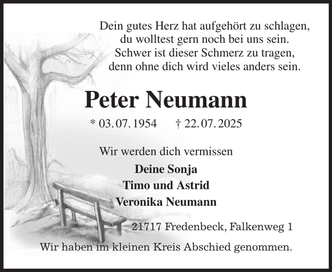 <p>Dein gutes Herz hat aufgehört zu schlagen,<br />du wolltest gern noch bei uns sein.<br />Schwer ist dieser Schmerz zu tragen,<br />denn ohne dich wird vieles anders sein.<br />Peter Neumann<br />* 03. 07. 1954 † 22. 07. 2025<br />Wir werden dich vermissen<br />Deine Sonja<br />Timo und Astrid<br />Veronika Neumann<br />21717 Fredenbeck, Falkenweg 1<br />Wir haben im kleinen Kreis Abschied genommen.</p>