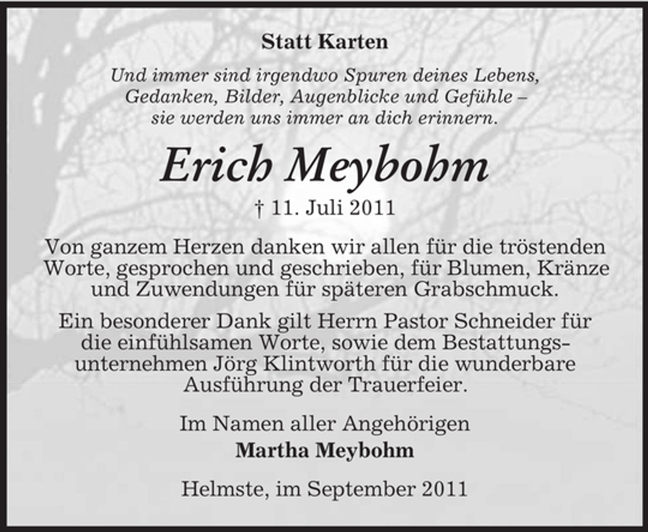 <p>Statt Karten<br />Und immer sind irgendwo Spuren deines Lebens,<br />Gedanken, Bilder, Augenblicke und Gefühle –<br />sie werden uns immer an dich erinnern.</p><p>Erich Meybohm<br />† 11. Juli 2011<br />Von ganzem Herzen danken wir allen für die tröstenden<br />Worte, gesprochen und geschrieben, für Blumen, Kränze<br />und Zuwendungen für späteren Grabschmuck.<br />Ein besonderer Dank gilt Herrn Pastor Schneider für<br />die einfühlsamen Worte, sowie dem Bestattungsunternehmen Jörg Klintworth für die wunderbare<br />Ausführung der Trauerfeier.<br />Im Namen aller Angehörigen<br />Martha Meybohm<br />Helmste, im September 2011</p>