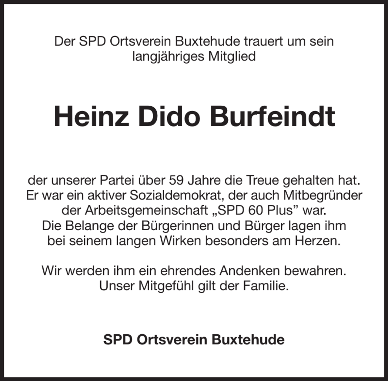 <p>Der SPD Ortsverein Buxtehude trauert um sein<br />langjähriges Mitglied<br />Heinz Dido Burfeindt<br />der unserer Partei über 59 Jahre die Treue gehalten hat.<br />Er war ein aktiver Sozialdemokrat, der auch Mitbegründer<br />der Arbeitsgemeinschaft „SPD 60 Plus” war.<br />Die Belange der Bürgerinnen und Bürger lagen ihm<br />bei seinem langen Wirken besonders am Herzen.</p><p>Wir werden ihm ein ehrendes Andenken bewahren.<br />Unser Mitgefühl gilt der Familie.<br />SPD Ortsverein Buxtehude</p>