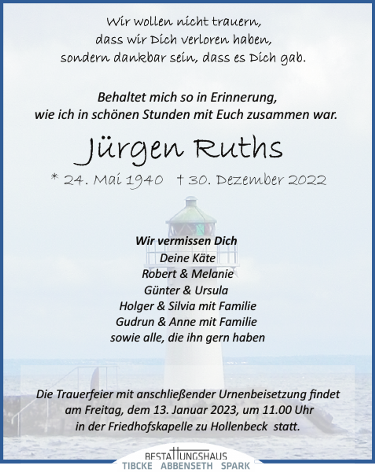<p>Wir wollen nicht trauern,<br />dass wir Dich verloren haben,<br />sondern dankbar sein, dass es Dich gab.<br />Behaltet mich so in Erinnerung,<br />wie ich in schönen Stunden mit Euch zusammen war.<br />Jürgen Ruths<br />* 24. Mai 1940 † 30. Dezember 2022<br />Wir vermissen Dich<br />Deine Käte<br />Robert &amp; Melanie<br />Günter &amp; Ursula<br />Holger &amp; Silvia mit Familie<br />Gudrun &amp; Anne mit Familie<br />sowie alle, die ihn gern haben<br />Die Trauerfeier mit anschließender Urnenbeisetzung findet<br />am Freitag, dem 13. Januar 2023, um 11.00 Uhr<br />in der Friedhofskapelle zu Hollenbeck statt.</p>