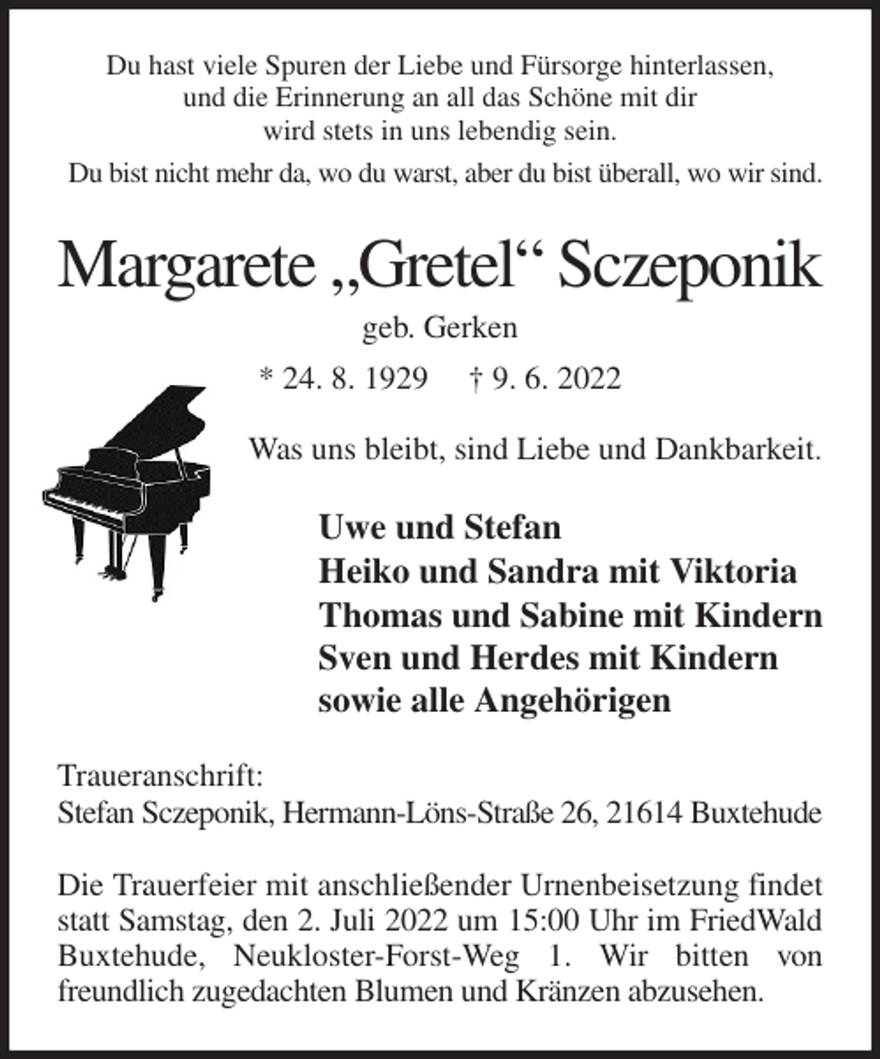<p>Du hast viele Spuren der Liebe und Fürsorge hinterlassen,<br />und die Erinnerung an all das Schöne mit dir<br />wird stets in uns lebendig sein.<br />Du bist nicht mehr da, wo du warst, aber du bist überall, wo wir sind.<br />Margarete „Gretel“ Sczeponik<br />geb. Gerken<br />* 24. 8. 1929 † 9. 6. 2022<br />Was uns bleibt, sind Liebe und Dankbarkeit.<br />Uwe und Stefan<br />Heiko und Sandra mit Viktoria<br />Thomas und Sabine mit Kindern<br />Sven und Herdes mit Kindern<br />sowie alle Angehörigen<br />Traueranschrift:<br />Stefan Sczeponik, Hermann-Löns-Straße 26, 21614 Buxtehude</p>
<p>Die Trauerfeier mit anschließender Urnenbeisetzung findet statt Samstag, den 2. Juli 2022 um 15:00 Uhr im FriedWald<br />Buxtehude, Neukloster-Forst-Weg 1. Wir bitten von freundlich zugedachten Blumen und Kränzen abzusehen.</p>