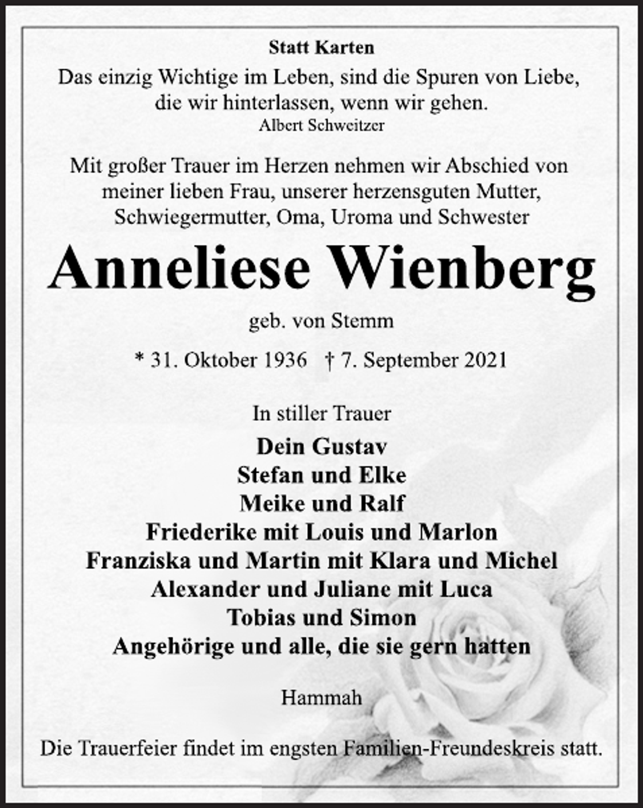 <p>Statt Karten<br />Das einzig Wichtige im Leben, sind die Spuren von Liebe,<br />die wir hinterlassen, wenn wir gehen.<br />Albert Schweitzer<br />Mit großer Trauer im Herzen nehmen wir Abschied von<br />meiner lieben Frau, unserer herzensguten Mutter,<br />Schwiegermutter, Oma, Uroma und Schwester<br />Anneliese Wienberg<br />geb. von Stemm<br />* 31. Oktober 1936 † 7. September 2021<br />In stiller Trauer<br />Dein Gustav<br />Stefan und Elke<br />Meike und Ralf<br />Friederike mit Louis und Marlon<br />Franziska und Martin mit Klara und Michel<br />Alexander und Juliane mit Luca<br />Tobias und Simon<br />Angehörige und alle, die sie gern hatten<br />Hammah<br />Die Trauerfeier findet im engsten Familien-Freundeskreis statt.</p>