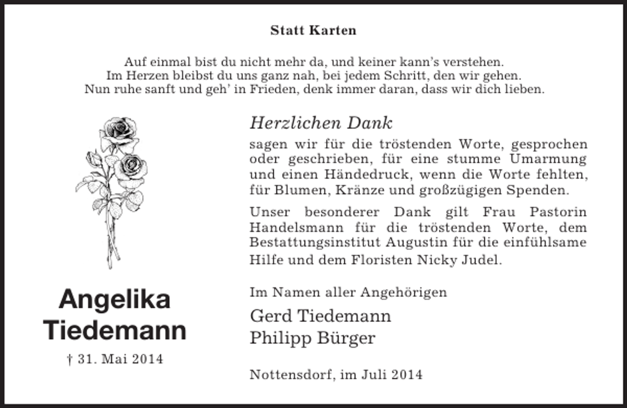 <p>Angelika<br />Tiedemann<br />† 31. Mai 2014<br />Statt Karten<br />Auf einmal bist du nicht mehr da, und keiner kann’s verstehen.<br />Im Herzen bleibst du uns ganz nah, bei jedem Schritt, den wir gehen.<br />Nun ruhe sanft und geh’ in Frieden, denk immer daran, dass wir dich lieben.<br />Herzlichen Dank<br />sagen wir für die tröstenden Worte, gesprochen oder geschrieben, für eine stumme Umarmung und einen Händedruck, wenn die Worte fehlten, für Blumen, Kränze und großzügigen Spenden.<br />Unser besonderer Dank gilt Frau Pastorin<br />Handelsmann für die tröstenden Worte, dem<br />Bestattungsinstitut Augustin für die einfühlsame Hilfe und dem Floristen Nicky Judel.<br />Im Namen aller Angehörigen<br />Gerd Tiedemann<br />Philipp Bürger<br />Nottensdorf, im Juli 2014</p>