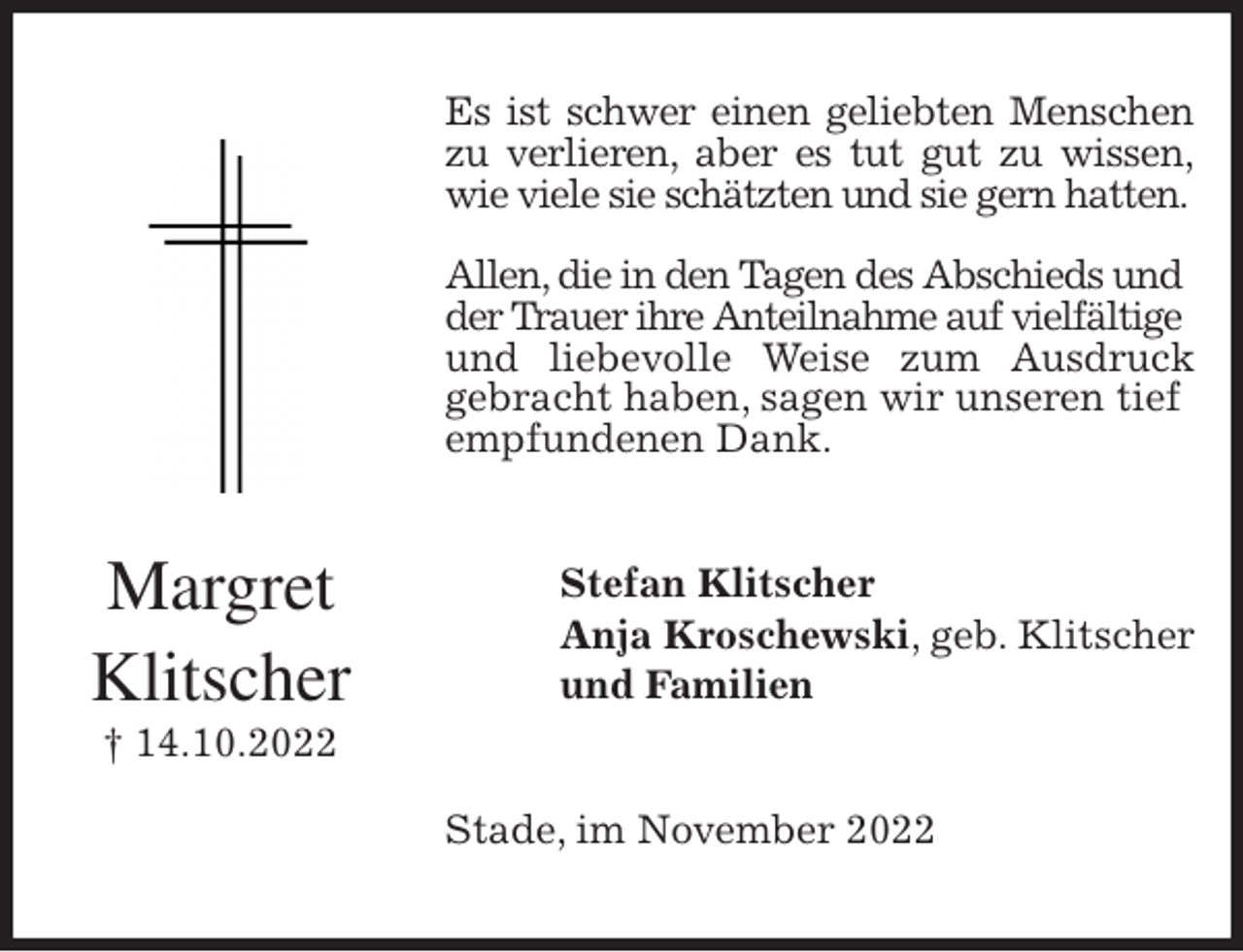 <p>Es ist schwer einen geliebten Menschen<br />zu verlieren, aber es tut gut zu wissen,<br />wie viele sie schätzten und sie gern hatten.</p><p>Allen, die in den Tagen des Abschieds und der Trauer ihre Anteilnahme auf vielfältige<br />und liebevolle Weise zum Ausdruck<br />gebracht haben, sagen wir unseren tief empfundenen Dank.<br />Stefan Klitscher<br />Anja Kroschewski, geb. Klitscher<br />und Familien<br />Stade, im November 2022<br />Margret<br />Klitscher<br />† 14.10.2022</p>