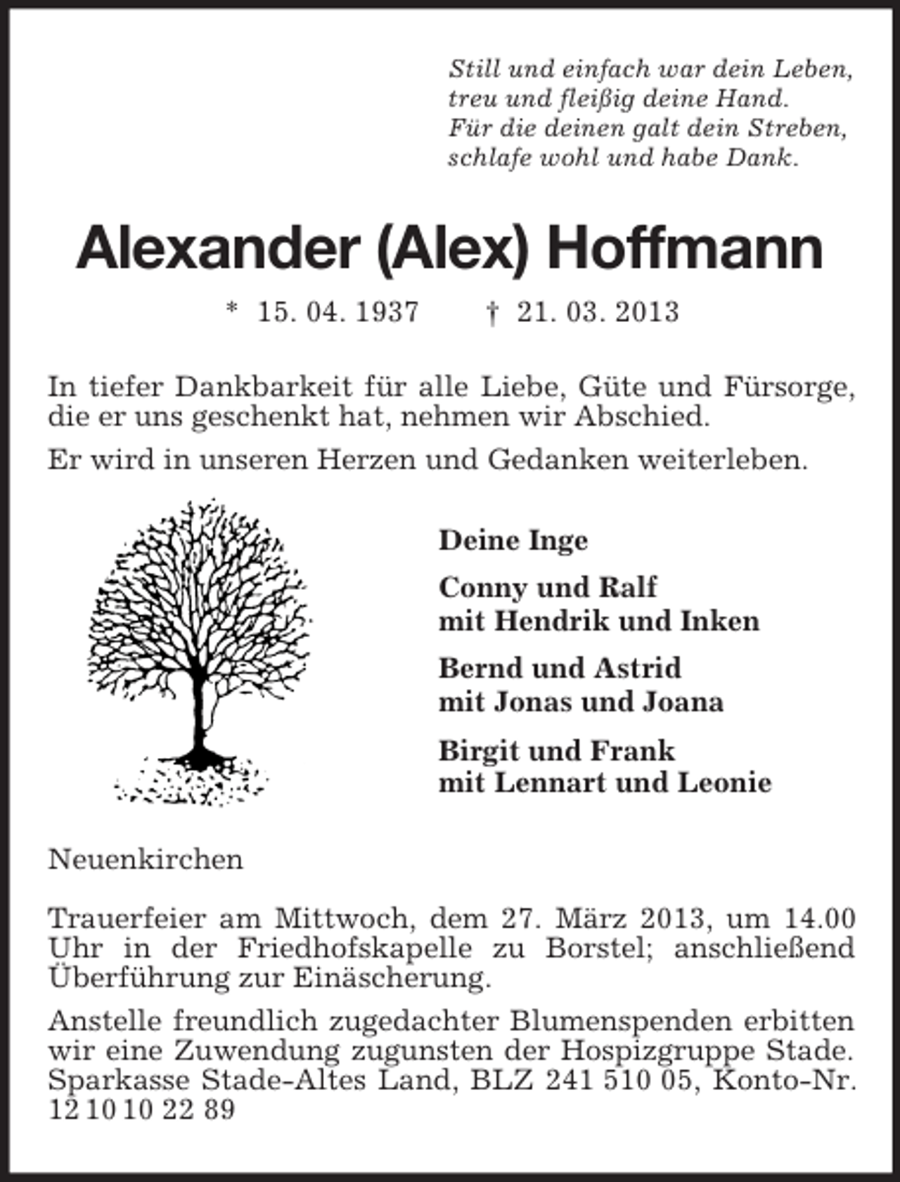 <p>Still und einfach war dein Leben,<br />treu und fleißig deine Hand.<br />Für die deinen galt dein Streben,<br />schlafe wohl und habe Dank.<br />Alexander (Alex) Hoffmann<br />* 15. 04. 1937 † 21. 03. 2013<br />In tiefer Dankbarkeit für alle Liebe, Güte und Fürsorge, die er uns geschenkt hat, nehmen wir Abschied.<br />Er wird in unseren Herzen und Gedanken weiterleben.<br />Deine Inge<br />Conny und Ralf<br />mit Hendrik und Inken<br />Bernd und Astrid<br />mit Jonas und Joana<br />Birgit und Frank<br />mit Lennart und Leonie<br />Neuenkirchen</p><p>Trauerfeier am Mittwoch, dem 27. März 2013, um 14.00 Uhr in der Friedhofskapelle zu Borstel; anschließend Überführung zur Einäscherung.<br />Anstelle freundlich zugedachter Blumenspenden erbitten wir eine Zuwendung zugunsten der Hospizgruppe Stade. Sparkasse Stade-Altes Land, BLZ 241 510 05, Konto-Nr. 12 10 10 22 89</p>