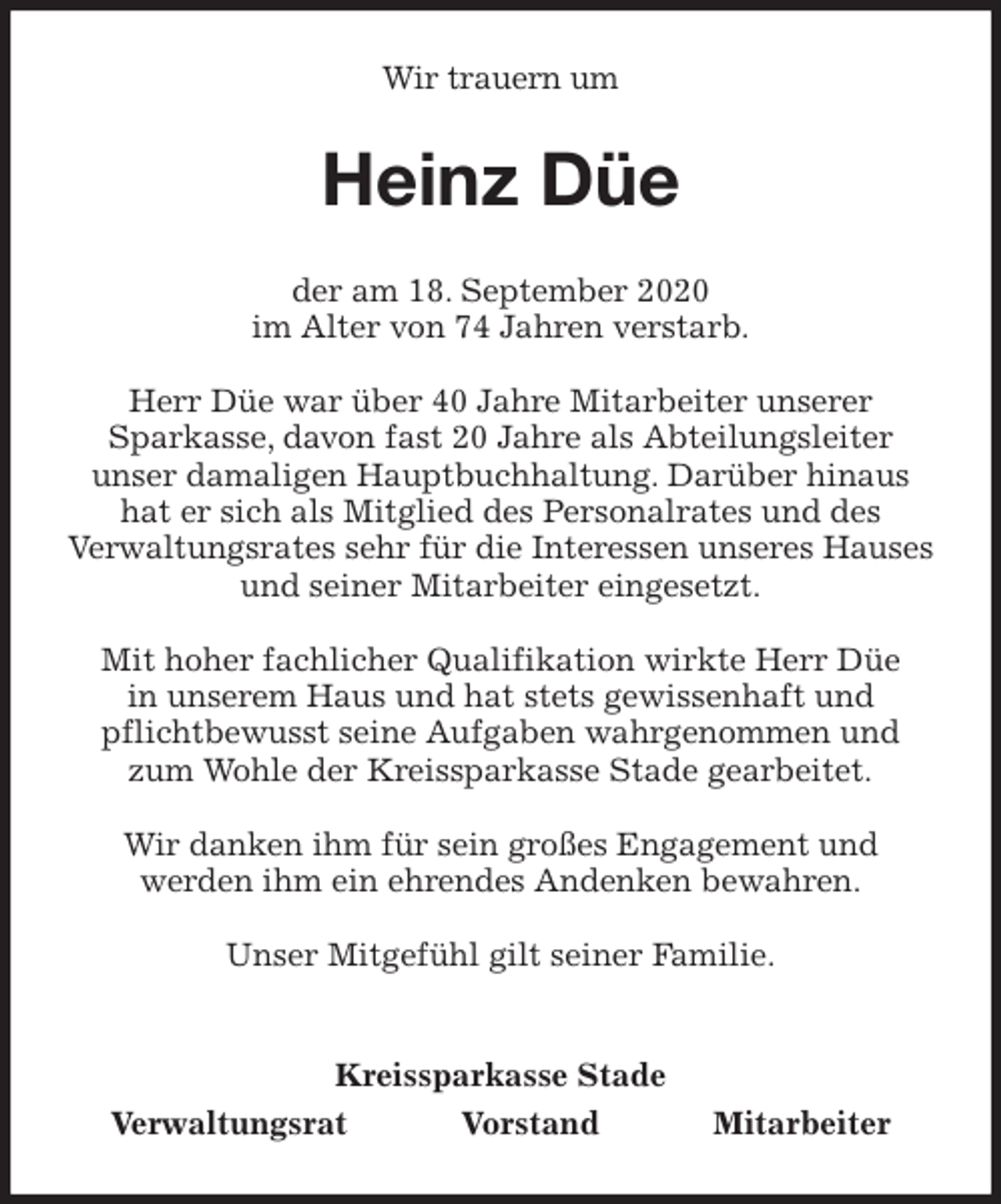 <p>Wir trauern um<br />Heinz Düe<br />Kreissparkasse Stade<br />Verwaltungsrat Vorstand Mitarbeiter<br />der am 18. September 2020<br />im Alter von 74 Jahren verstarb.</p>
<p>Herr Düe war über 40 Jahre Mitarbeiter unserer<br />Sparkasse, davon fast 20 Jahre als Abteilungsleiter<br />unser damaligen Hauptbuchhaltung. Darüber hinaus hat er sich als Mitglied des Personalrates und des<br />Verwaltungsrates sehr für die Interessen unseres Hauses und seiner Mitarbeiter eingesetzt.</p>
<p>Mit hoher fachlicher Qualifikation wirkte Herr Düe<br />in unserem Haus und hat stets gewissenhaft und<br />pflichtbewusst seine Aufgaben wahrgenommen und zum Wohle der Kreissparkasse Stade gearbeitet.</p>
<p>Wir danken ihm für sein großes Engagement und<br />werden ihm ein ehrendes Andenken bewahren.</p>
<p>Unser Mitgefühl gilt seiner Familie.</p>