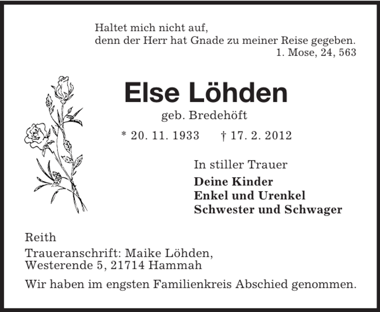 <p>Haltet mich nicht auf,<br />denn der Herr hat Gnade zu meiner Reise gegeben.<br />1. Mose, 24, 563<br />Else Löhden<br />geb. Bredehöft<br />* 20. 11. 1933 † 17. 2. 2012<br />In stiller Trauer<br />Deine Kinder<br />Enkel und Urenkel<br />Schwester und Schwager<br />Reith<br />Traueranschrift: Maike Löhden,<br />Westerende 5, 21714 Hammah<br />Wir haben im engsten Familienkreis Abschied genommen.</p>
