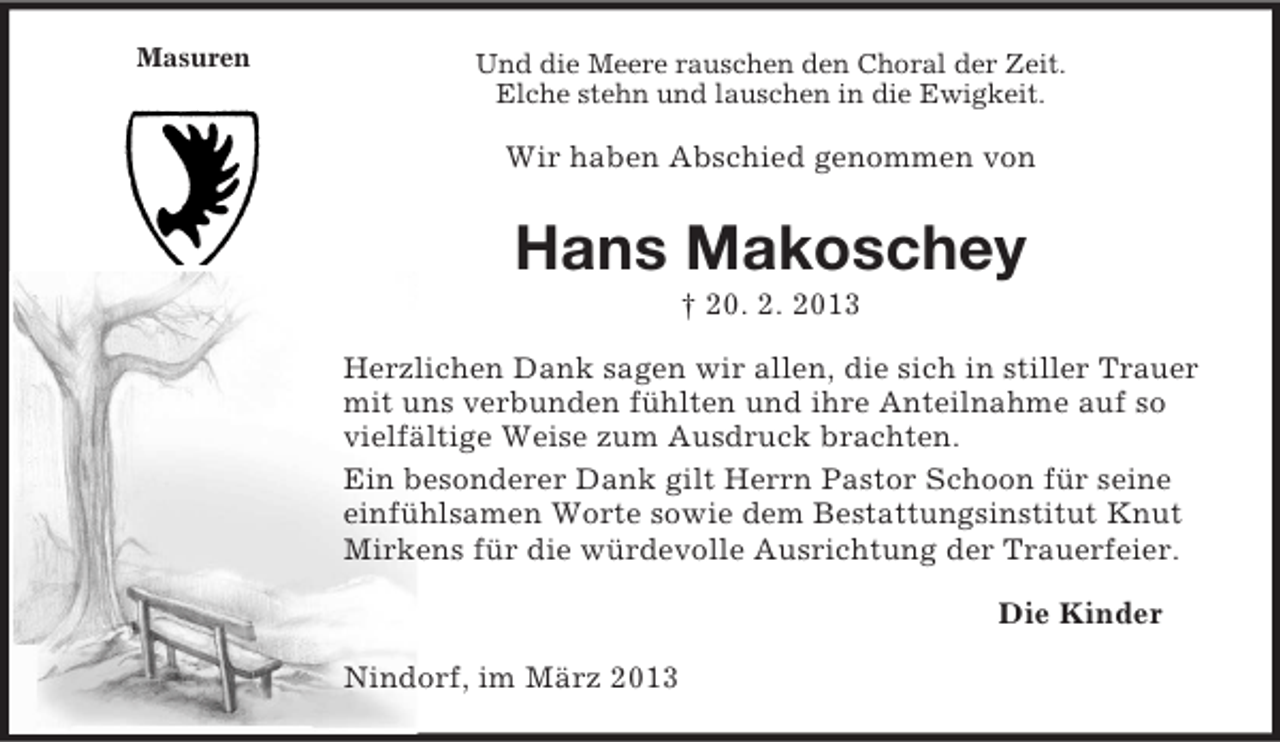 <p>Masuren</p><p>Und die Meere rauschen den Choral der Zeit.<br />Elche stehn und lauschen in die Ewigkeit.</p><p>Wir haben Abschied genommen von</p><p>Hans Makoschey<br />† 20. 2. 2013<br />Herzlichen Dank sagen wir allen, die sich in stiller Trauer<br />mit uns verbunden fühlten und ihre Anteilnahme auf so<br />vielfältige Weise zum Ausdruck brachten.<br />Ein besonderer Dank gilt Herrn Pastor Schoon für seine<br />einfühlsamen Worte sowie dem Bestattungsinstitut Knut<br />Mirkens für die würdevolle Ausrichtung der Trauerfeier.<br />Die Kinder<br />Nindorf, im März 2013</p>