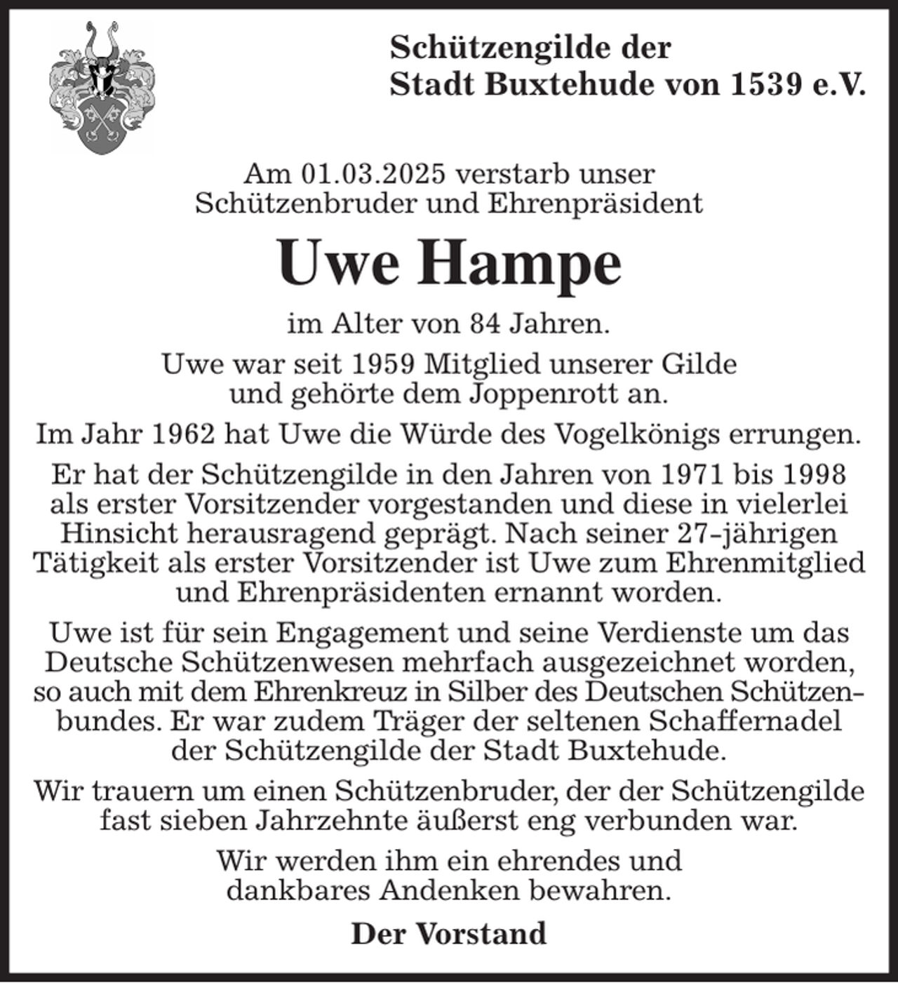 <p>Schützengilde der<br />Stadt Buxtehude von 1539 e.V.</p><p>Am 01.03.2025 verstarb unser<br />Schützenbruder und Ehrenpräsident<br />Uwe Hampe<br />im Alter von 84 Jahren.<br />Uwe war seit 1959 Mitglied unserer Gilde<br />und gehörte dem Joppenrott an.<br />Im Jahr 1962 hat Uwe die Würde des Vogelkönigs errungen.<br />Er hat der Schützengilde in den Jahren von 1971 bis 1998 als erster Vorsitzender vorgestanden und diese in vielerlei Hinsicht herausragend geprägt. Nach seiner 27-jährigen<br />Tätigkeit als erster Vorsitzender ist Uwe zum Ehrenmitglied und Ehrenpräsidenten ernannt worden.<br />Uwe ist für sein Engagement und seine Verdienste um das Deutsche Schützenwesen mehrfach ausgezeichnet worden, so auch mit dem Ehrenkreuz in Silber des Deutschen Schützen- bundes. Er war zudem Träger der seltenen Schaffernadel der Schützengilde der Stadt Buxtehude.<br />Wir trauern um einen Schützenbruder, der der Schützengilde fast sieben Jahrzehnte äußerst eng verbunden war.<br />Wir werden ihm ein ehrendes und<br />dankbares Andenken bewahren.<br />Der Vorstand</p>