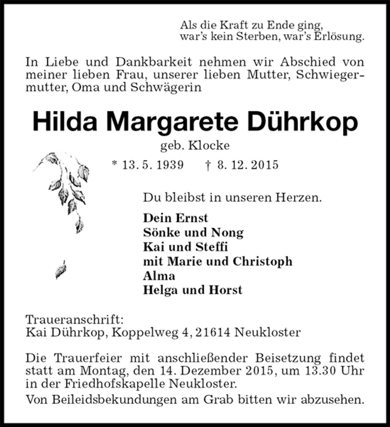 <p>Als die Kraft zu Ende ging,<br />war’s kein Sterben, war’s Erlösung.<br />In Liebe und Dankbarkeit nehmen wir Abschied von meiner lieben Frau, unserer lieben Mutter, Schwiegermutter, Oma und Schwägerin<br />Hilda Margarete Dührkop<br />geb. Klocke<br />* 13. 5. 1939 † 8. 12. 2015<br />Du bleibst in unseren Herzen.<br />Dein Ernst<br />Sönke und Nong<br />Kai und Steffi<br />mit Marie und Christoph<br />Alma<br />Helga und Horst<br />Traueranschrift:<br />Kai Dührkop, Koppelweg 4, 21614 Neukloster</p><p>Die Trauerfeier mit anschließender Beisetzung findet statt am Montag, den 14. Dezember 2015, um 13.30 Uhr in der Friedhofskapelle Neukloster.<br />Von Beileidsbekundungen am Grab bitten wir abzusehen.</p>