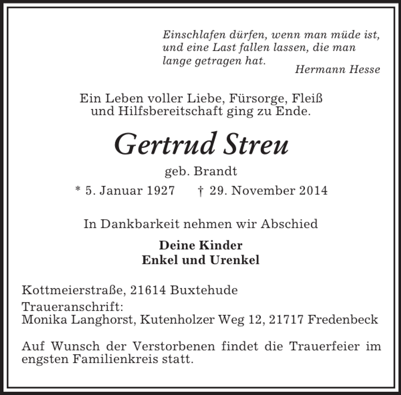 <p>Einschlafen dürfen, wenn man müde ist,<br />und eine Last fallen lassen, die man<br />lange getragen hat.<br />Hermann Hesse<br />Ein Leben voller Liebe, Fürsorge, Fleiß<br />und Hilfsbereitschaft ging zu Ende.<br />Gertrud Streu<br />geb. Brandt<br />* 5. Januar 1927 † 29. November 2014<br />In Dankbarkeit nehmen wir Abschied<br />Deine Kinder<br />Enkel und Urenkel<br />Kottmeierstraße, 21614 Buxtehude<br />Traueranschrift:<br />Monika Langhorst, Kutenholzer Weg 12, 21717 Fredenbeck<br />Auf Wunsch der Verstorbenen findet die Trauerfeier im engsten Familienkreis statt.</p>