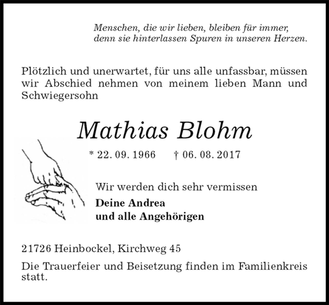 <p>Menschen, die wir lieben, bleiben für immer,<br />denn sie hinterlassen Spuren in unseren Herzen.<br />Plötzlich und unerwartet, für uns alle unfassbar, müssen wir Abschied nehmen von meinem lieben Mann und Schwiegersohn<br />Mathias Blohm<br />* 22. 09. 1966 † 06. 08. 2017<br />Wir werden dich sehr vermissen<br />Deine Andrea<br />und alle Angehörigen<br />21726 Heinbockel, Kirchweg 45<br />Die Trauerfeier und Beisetzung finden im Familienkreis statt.</p>