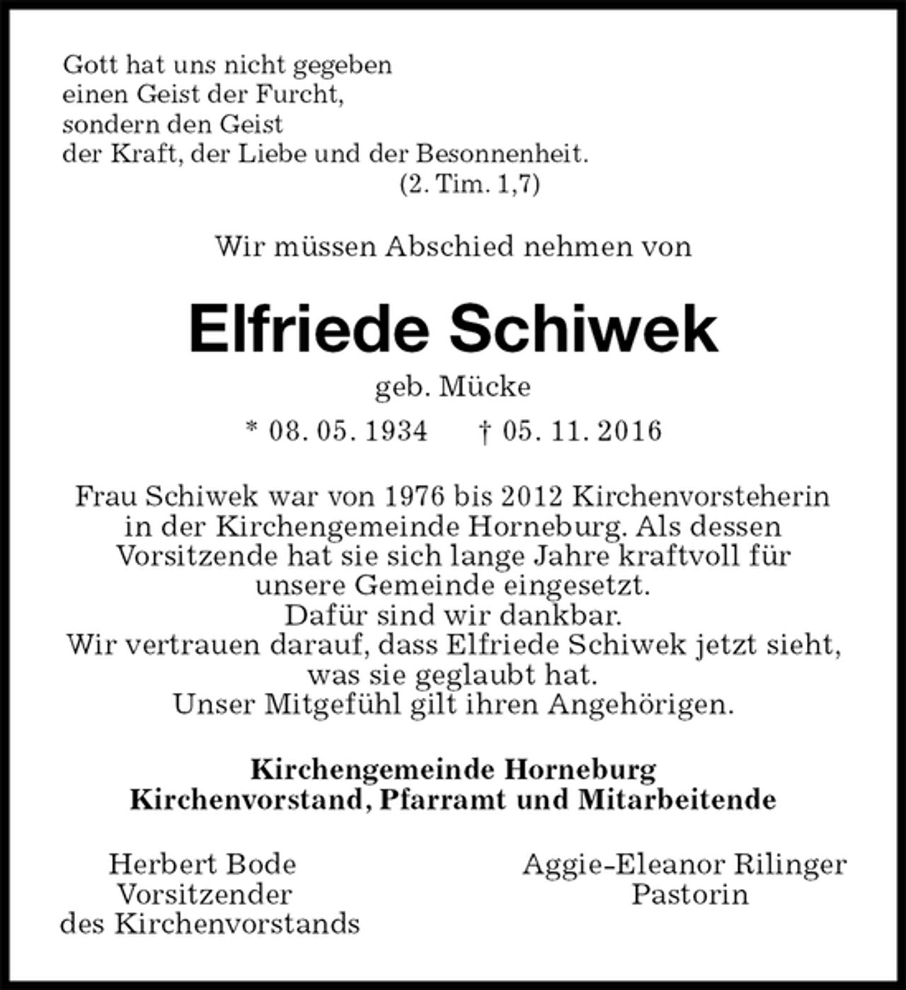 <p>Gott hat uns nicht gegeben<br />einen Geist der Furcht,<br />sondern den Geist<br />der Kraft, der Liebe und der Besonnenheit.<br />(2. Tim. 1,7)<br />Wir müssen Abschied nehmen von<br />Elfriede Schiwek<br />geb. Mücke<br />* 08. 05. 1934 † 05. 11. 2016<br />Frau Schiwek war von 1976 bis 2012 Kirchenvorsteherin in der Kirchengemeinde Horneburg. Als dessen<br />Vorsitzende hat sie sich lange Jahre kraftvoll für<br />unsere Gemeinde eingesetzt.<br />Dafür sind wir dankbar.<br />Wir vertrauen darauf, dass Elfriede Schiwek jetzt sieht, was sie geglaubt hat.<br />Unser Mitgefühl gilt ihren Angehörigen.<br />Kirchengemeinde Horneburg<br />Kirchenvorstand, Pfarramt und Mitarbeitende<br />Herbert Bode Aggie-Eleanor Rilinger<br />Vorsitzender Pastorin<br />des Kirchenvorstands</p>