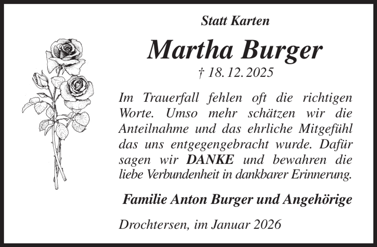 <p>Statt Karten<br />Martha Burger<br />† 18. 12. 2025<br />Im Trauerfall fehlen oft die richtigen Worte. Umso mehr schätzen wir die<br />Anteilnahme und das ehrliche Mitgefühl das uns entgegengebracht wurde. Dafür sagen wir DANKE und bewahren die<br />liebe Verbundenheit in dankbarer Erinnerung.<br />Familie Anton Burger und Angehörige<br />Drochtersen, im Januar 2026</p>