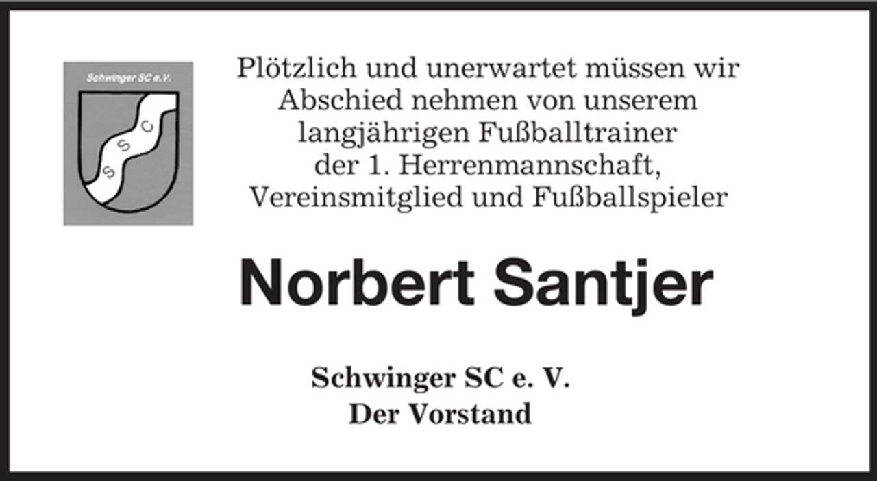 <p>Plötzlich und unerwartet müssen wir<br />Abschied nehmen von unserem<br />langjährigen Fußballtrainer<br />der 1. Herrenmannschaft,<br />Vereinsmitglied und Fußballspieler<br />Norbert Santjer<br />Schwinger SC e. V.<br />Der Vorstand</p>