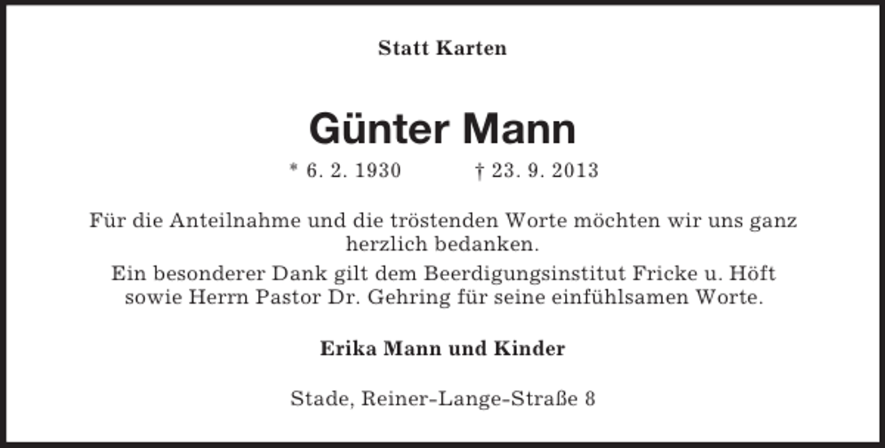 <p>Statt Karten</p><p>Günter Mann<br />* 6. 2. 1930</p><p>† 23. 9. 2013</p><p>Für die Anteilnahme und die tröstenden Worte möchten wir uns ganz<br />herzlich bedanken.<br />Ein besonderer Dank gilt dem Beerdigungsinstitut Fricke u. Höft<br />sowie Herrn Pastor Dr. Gehring für seine einfühlsamen Worte.<br />Erika Mann und Kinder<br />Stade, Reiner-Lange-Straße 8</p>