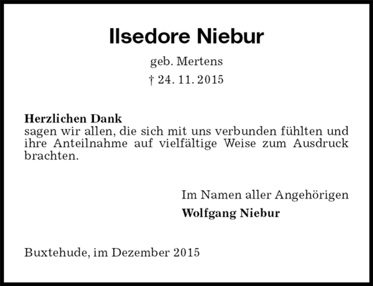 <p>Ilsedore Niebur<br />geb. Mertens<br />† 24. 11. 2015<br />Herzlichen Dank<br />sagen wir allen, die sich mit uns verbunden fühlten und ihre Anteilnahme auf vielfältige Weise zum Ausdruck brachten.<br />Im Namen aller Angehörigen<br />Wolfgang Niebur<br />Buxtehude, im Dezember 2015</p>