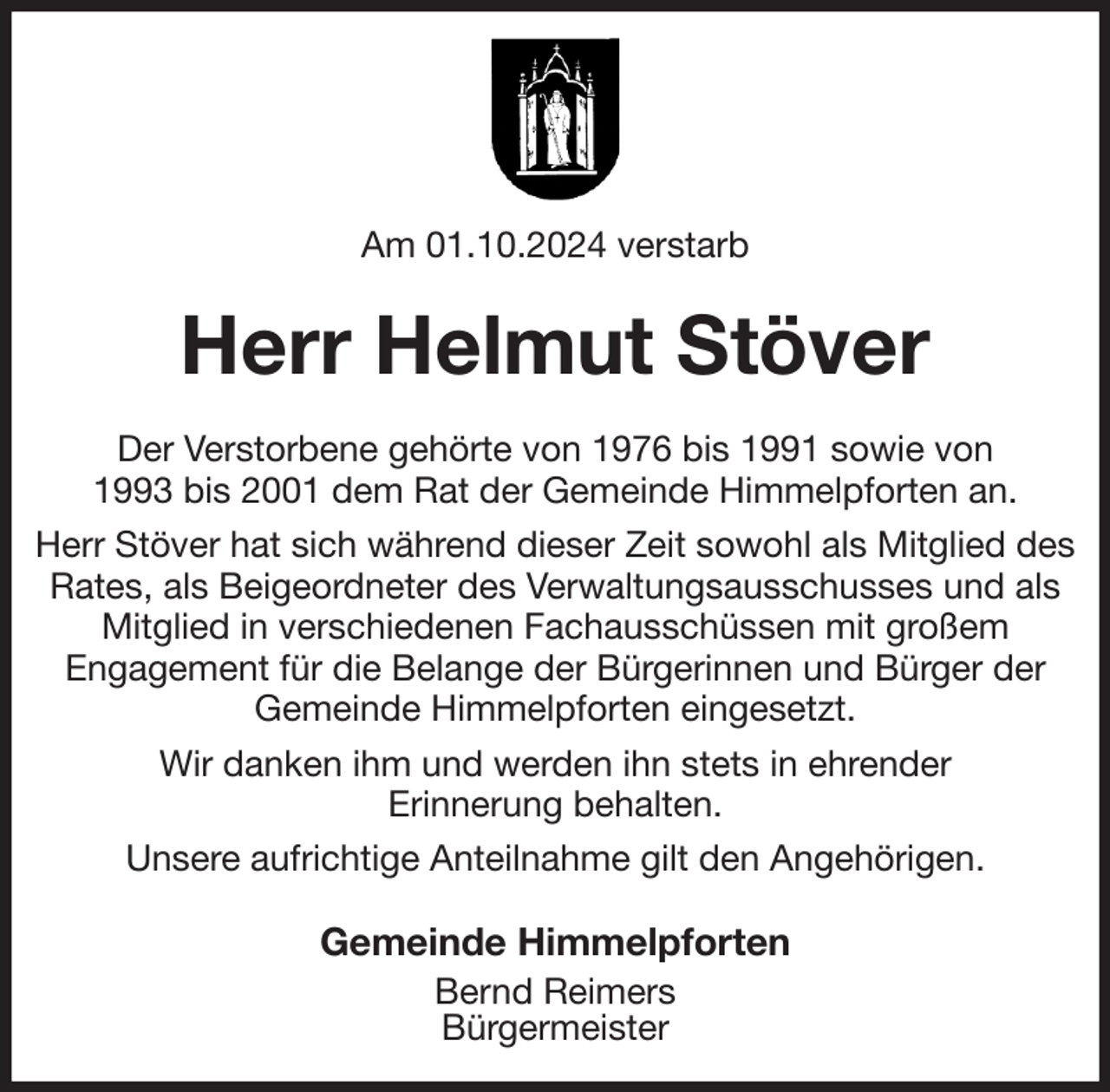 <p>Am 01.10.2024 verstarb<br />Herr Helmut Stöver<br />Der Verstorbene gehörte von 1976 bis 1991 sowie von<br />1993 bis 2001 dem Rat der Gemeinde Himmelpforten an.<br />Herr Stöver hat sich während dieser Zeit sowohl als Mitglied des Rates, als Beigeordneter des Verwaltungsausschusses und als Mitglied in verschiedenen Fachausschüssen mit großem<br />Engagement für die Belange der Bürgerinnen und Bürger der<br />Gemeinde Himmelpforten eingesetzt.<br />Wir danken ihm und werden ihn stets in ehrender<br />Erinnerung behalten.<br />Unsere aufrichtige Anteilnahme gilt den Angehörigen.<br />Gemeinde Himmelpforten<br />Bernd Reimers<br />Bürgermeister</p>