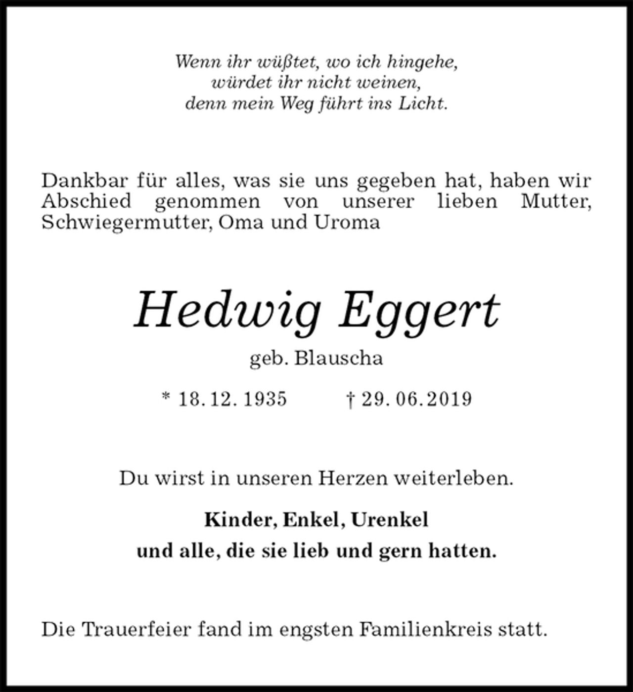 <p>Wenn ihr wüßtet, wo ich hingehe,<br />würdet ihr nicht weinen,<br />denn mein Weg führt ins Licht.<br />Dankbar für alles, was sie uns gegeben hat, haben wir Abschied genommen von unserer lieben Mutter,<br />Schwiegermutter, Oma und Uroma<br />Hedwig Eggert<br />geb. Blauscha<br />* 18. 12. 1935 † 29. 06. 2019<br />Du wirst in unseren Herzen weiterleben.</p>
<p>Kinder, Enkel, Urenkel<br />und alle, die sie lieb und gern hatten.<br />Die Trauerfeier fand im engsten Familienkreis statt.</p>
