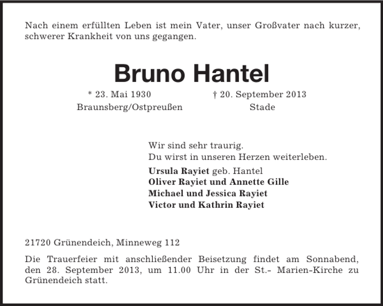 <p>Nach einem erfüllten Leben ist mein Vater, unser Großvater nach kurzer, schwerer Krankheit von uns gegangen.<br />Bruno Hantel<br />* 23. Mai 1930 † 20. September 2013<br />Braunsberg/Ostpreußen Stade<br />Wir sind sehr traurig.<br />Du wirst in unseren Herzen weiterleben.<br />Ursula Rayiet geb. Hantel<br />Oliver Rayiet und Annette Gille<br />Michael und Jessica Rayiet<br />Victor und Kathrin Rayiet<br />21720 Grünendeich, Minneweg 112<br />Die Trauerfeier mit anschließender Beisetzung findet am Sonnabend,<br />den 28. September 2013, um 11.00 Uhr in der St.- Marien-Kirche zu<br />Grünendeich statt.</p>