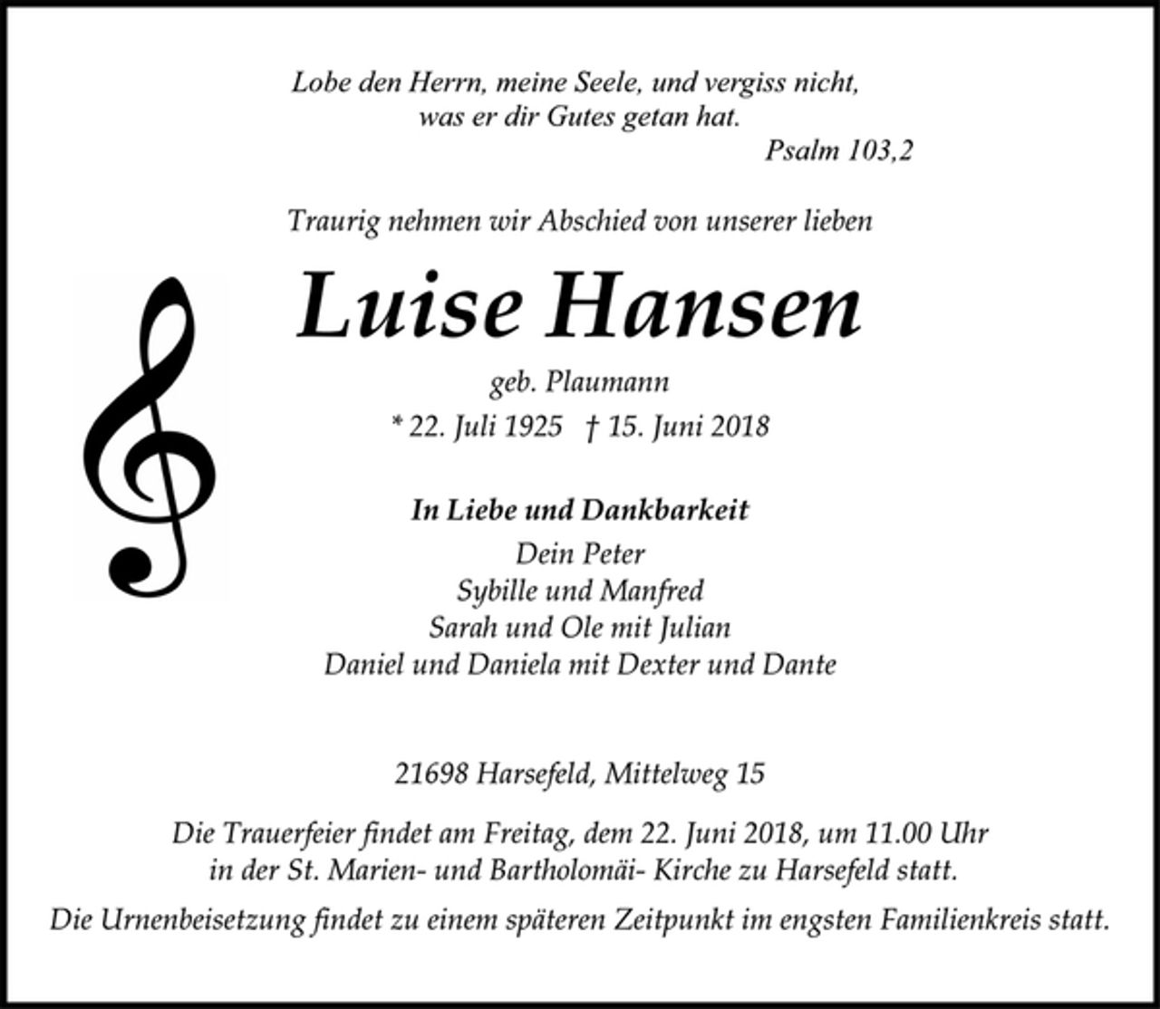 <p>Lobe den Herrn, meine Seele, und vergiss nicht,<br />was er dir Gutes getan hat.<br />Psalm 103,2<br />Traurig nehmen wir Abschied von unserer lieben<br />Luise Hansen<br />geb. Plaumann<br />* 22. Juli 1925 † 15. Juni 2018<br />In Liebe und Dankbarkeit<br />Dein Peter<br />Sybille und Manfred<br />Sarah und Ole mit Julian<br />Daniel und Daniela mit Dexter und Dante<br />21698 Harsefeld, Mittelweg 15<br />Die Trauerfeier findet am Freitag, dem 22. Juni 2018, um 11.00 Uhr<br />in der St. Marien- und Bartholomäi- Kirche zu Harsefeld statt.<br />Die Urnenbeisetzung findet zu einem späteren Zeitpunkt im engsten Familienkreis statt.</p>