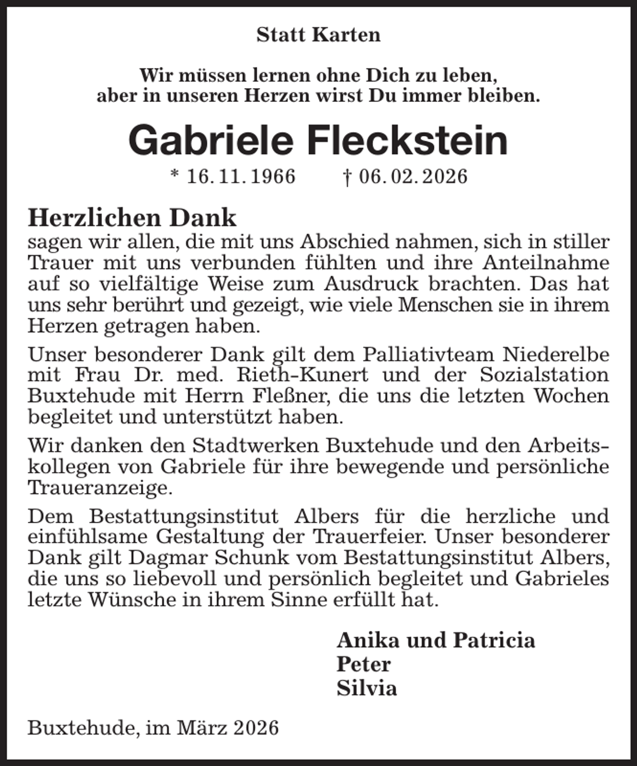 <p>Statt Karten<br />Wir müssen lernen ohne Dich zu leben,<br />aber in unseren Herzen wirst Du immer bleiben.<br />Gabriele Fleckstein<br />* 16. 11. 1966 † 06. 02. 2026<br />Herzlichen Dank<br />sagen wir allen, die mit uns Abschied nahmen, sich in stiller<br />Trauer mit uns verbunden fühlten und ihre Anteilnahme auf so vielfältige Weise zum Ausdruck brachten. Das hat uns sehr berührt und gezeigt, wie viele Menschen sie in ihrem<br />Herzen getragen haben.<br />Unser besonderer Dank gilt dem Palliativteam Niederelbe mit Frau Dr. med. Rieth-Kunert und der Sozialstation Buxtehude mit Herrn Fleßner, die uns die letzten Wochen begleitet und unterstützt haben.<br />Wir danken den Stadtwerken Buxtehude und den Arbeitskollegen von Gabriele für ihre bewegende und persönliche Traueranzeige.<br />Dem Bestattungsinstitut Albers für die herzliche und<br />einfühlsame Gestaltung der Trauerfeier. Unser besonderer Dank gilt Dagmar Schunk vom Bestattungsinstitut Albers, die uns so liebevoll und persönlich begleitet und Gabrieles letzte Wünsche in ihrem Sinne erfüllt hat.<br />Anika und Patricia<br />Peter<br />Silvia<br />Buxtehude, im März 2026</p>