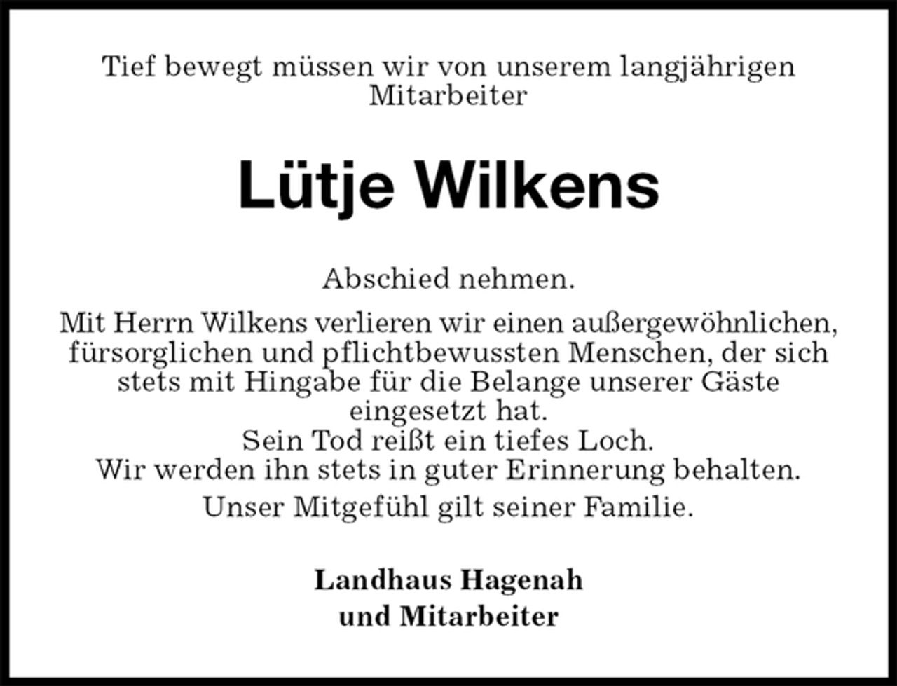 <p>Tief bewegt müssen wir von unserem langjährigen<br />Mitarbeiter<br />Lütje Wilkens<br />Abschied nehmen.<br />Mit Herrn Wilkens verlieren wir einen außergewöhnlichen,<br />fürsorglichen und pflichtbewussten Menschen, der sich stets mit Hingabe für die Belange unserer Gäste<br />eingesetzt hat.<br />Sein Tod reißt ein tiefes Loch.<br />Wir werden ihn stets in guter Erinnerung behalten.<br />Unser Mitgefühl gilt seiner Familie.<br />Landhaus Hagenah<br />und Mitarbeiter</p>