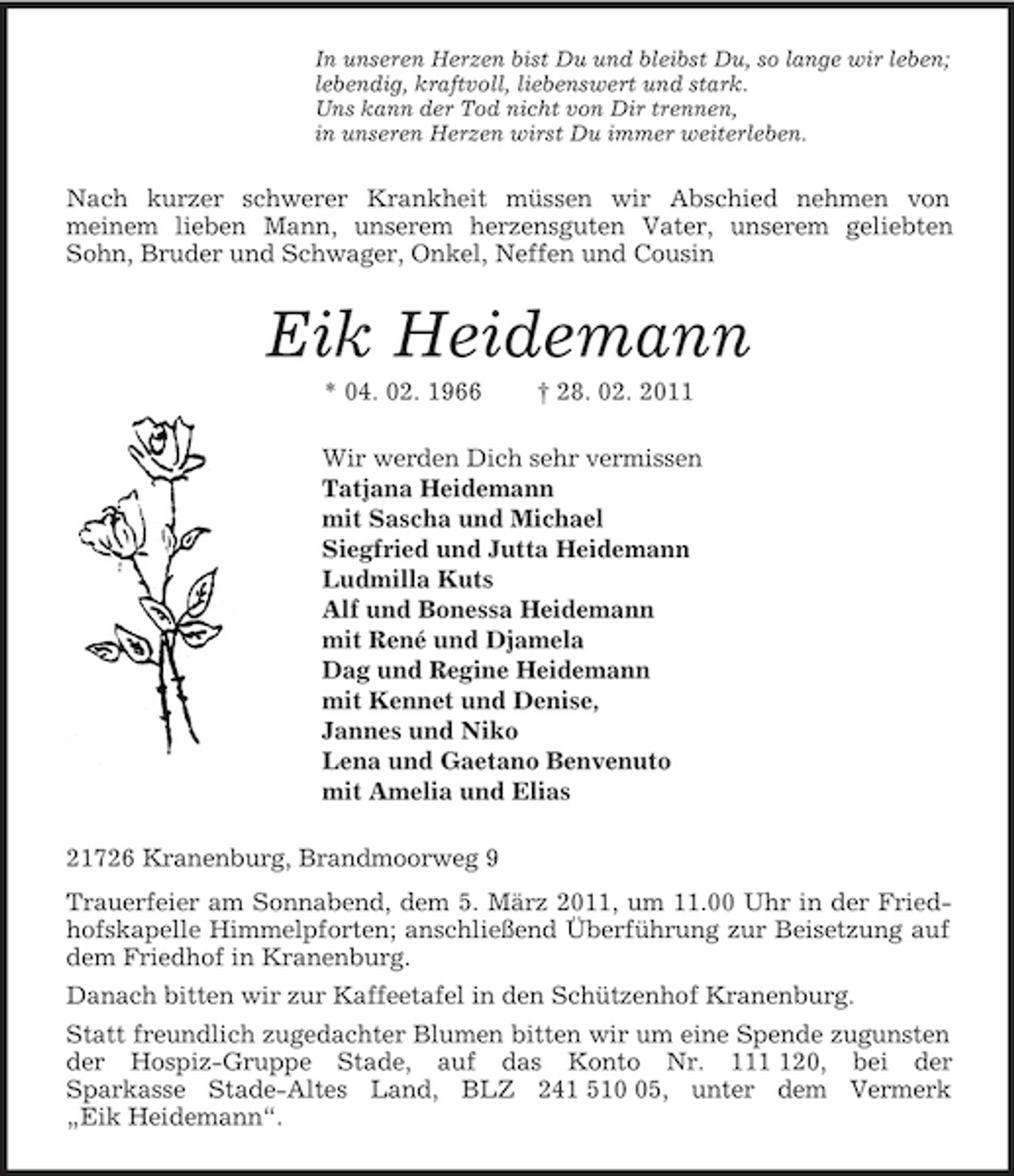 <p>In unseren Herzen bist Du und bleibst Du, so lange wir leben;<br />lebendig, kraftvoll, liebenswert und stark.<br />Uns kann der Tod nicht von Dir trennen,<br />in unseren Herzen wirst Du immer weiterleben.<br />Nach kurzer schwerer Krankheit müssen wir Abschied nehmen von<br />meinem lieben Mann, unserem herzensguten Vater, unserem geliebten Sohn, Bruder und Schwager, Onkel, Neffen und Cousin<br />Eik Heidemann<br />* 04. 02. 1966 † 28. 02. 2011<br />Wir werden Dich sehr vermissen<br />Tatjana Heidemann<br />mit Sascha und Michael<br />Siegfried und Jutta Heidemann<br />Ludmilla Kuts<br />Alf und Bonessa Heidemann<br />mit René und Djamela<br />Dag und Regine Heidemann<br />mit Kennet und Denise,<br />Jannes und Niko<br />Lena und Gaetano Benvenuto<br />mit Amelia und Elias<br />21726 Kranenburg, Brandmoorweg 9<br />Trauerfeier am Sonnabend, dem 5. März 2011, um 11.00 Uhr in der Friedhofskapelle Himmelpforten; anschließend Überführung zur Beisetzung auf dem Friedhof in Kranenburg.<br />Danach bitten wir zur Kaffeetafel in den Schützenhof Kranenburg.<br />Statt freundlich zugedachter Blumen bitten wir um eine Spende zugunsten der Hospiz-Gruppe Stade, auf das Konto Nr. 111 120, bei der<br />Sparkasse Stade-Altes Land, BLZ 241 510 05, unter dem Vermerk<br />„Eik Heidemann“.</p>