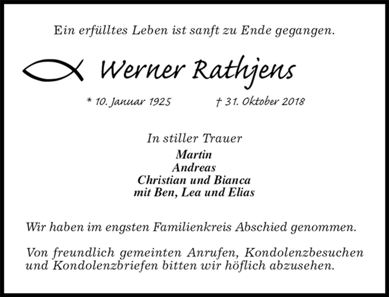 <p>Ein erfülltes Leben ist sanft zu Ende gegangen.<br />Werner Rathjens<br />* 10. Januar 1925 † 31. Oktober 2018<br />In stiller Trauer<br />Martin<br />Andreas<br />Christian und Bianca<br />mit Ben, Lea und Elias<br />Wir haben im engsten Familienkreis Abschied genommen.</p><p>Von freundlich gemeinten Anrufen, Kondolenzbesuchen und Kondolenzbriefen bitten wir höflich abzusehen.</p>