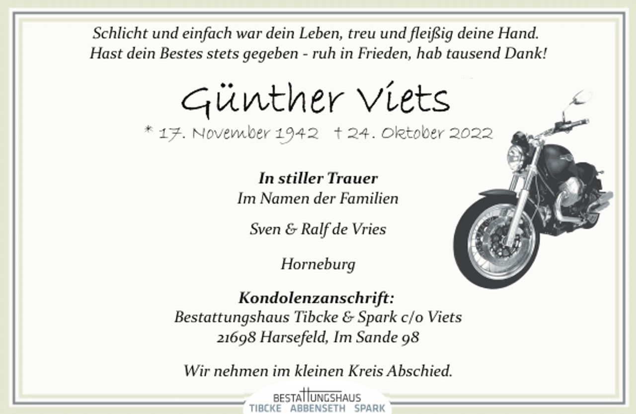 <p>Schlicht und einfach war dein Leben, treu und fleißig deine Hand.<br />Hast dein Bestes stets gegeben ­ ruh in Frieden, hab tausend Dank!<br />Günther Viets<br />* 17. November 1942 † 24. Oktober 2022<br />In stiller Trauer<br />Im Namen der Familien<br />Sven &amp; Ralf de Vries<br />Horneburg<br />Kondolenzanschrift:<br />Bestattungshaus Tibcke &amp; Spark c/o Viets<br />21698 Harsefeld, Im Sande 98<br />Wir nehmen im kleinen Kreis Abschied.</p>