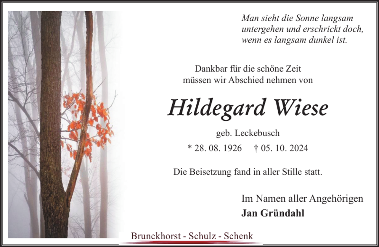 <p>Man sieht die Sonne langsam<br />untergehen und erschrickt doch,<br />wenn es langsam dunkel ist.<br />Dankbar für die schöne Zeit<br />müssen wir Abschied nehmen von</p><p>Hildegard Wiese<br />geb. Leckebusch<br />* 28. 08. 1926</p><p>† 05. 10. 2024</p><p>Die Beisetzung fand in aller Stille statt.</p><p>Im Namen aller Angehörigen<br />Jan Gründahl</p>