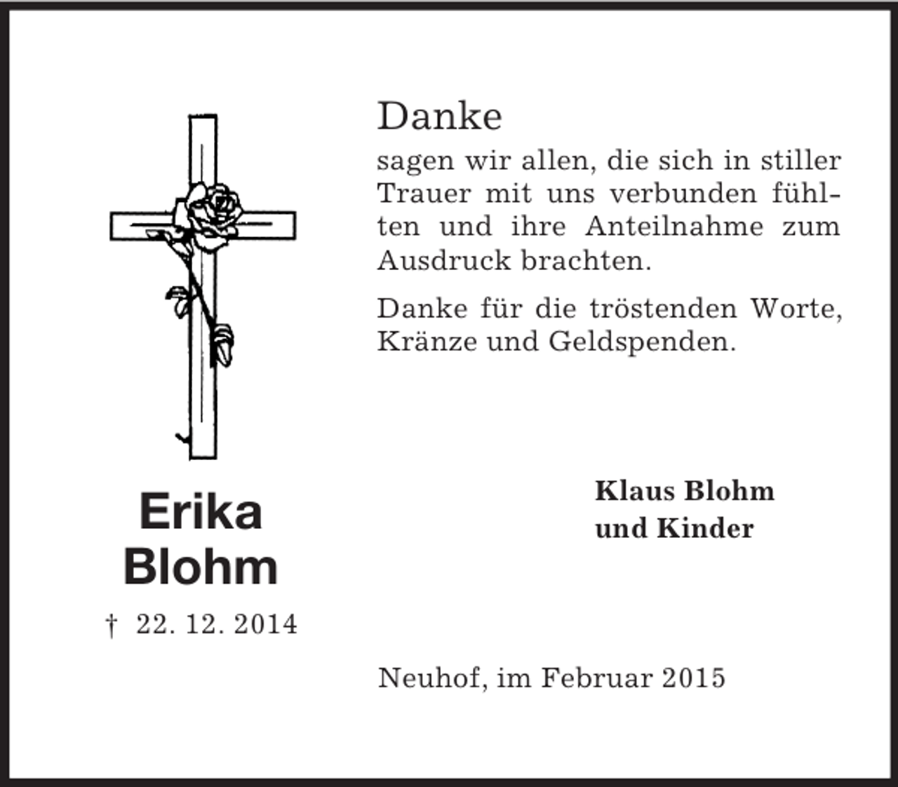 <p>Erika<br />Blohm<br />† 22. 12. 2014<br />Danke<br />sagen wir allen, die sich in stiller Trauer mit uns verbunden fühlten und ihre Anteilnahme zum Ausdruck brachten.<br />Danke für die tröstenden Worte, Kränze und Geldspenden.<br />Klaus Blohm<br />und Kinder<br />Neuhof, im Februar 2015</p>