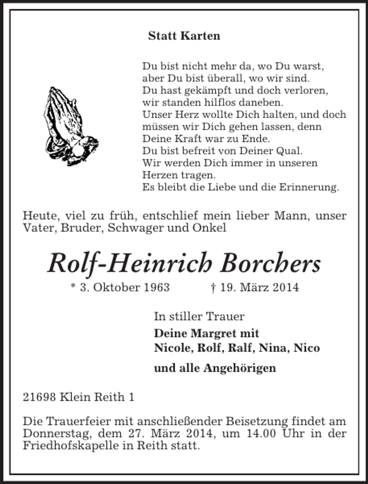 <p>Statt Karten<br />Du bist nicht mehr da, wo Du warst,<br />aber Du bist überall, wo wir sind.<br />Du hast gekämpft und doch verloren,<br />wir standen hilflos daneben.<br />Unser Herz wollte Dich halten, und doch<br />müssen wir Dich gehen lassen, denn<br />Deine Kraft war zu Ende.<br />Du bist befreit von Deiner Qual.<br />Wir werden Dich immer in unseren<br />Herzen tragen.<br />Es bleibt die Liebe und die Erinnerung.<br />Heute, viel zu früh, entschlief mein lieber Mann, unser Vater, Bruder, Schwager und Onkel<br />Rolf-Heinrich Borchers<br />* 3. Oktober 1963 † 19. März 2014<br />In stiller Trauer<br />Deine Margret mit<br />Nicole, Rolf, Ralf, Nina, Nico<br />und alle Angehörigen<br />21698 Klein Reith 1</p><p>Die Trauerfeier mit anschließender Beisetzung findet am Donnerstag, dem 27. März 2014, um 14.00 Uhr in der Friedhofskapelle in Reith statt.</p>