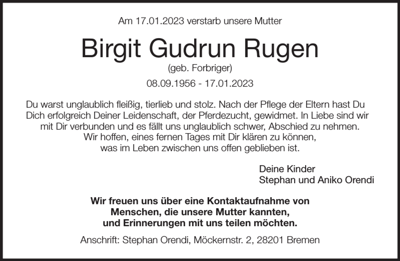 <p>Am 17.01.2023 verstarb unsere Mutter<br />Birgit Gudrun Rugen<br />(geb. Forbriger)<br />08.09.1956 - 17.01.2023<br />Du warst unglaublich fleißig, tierlieb und stolz. Nach der Pflege der Eltern hast Du Dich erfolgreich Deiner Leidenschaft, der Pferdezucht, gewidmet. In Liebe sind wir mit Dir verbunden und es fällt uns unglaublich schwer, Abschied zu nehmen.<br />Wir hoffen, eines fernen Tages mit Dir klären zu können,<br />was im Leben zwischen uns offen geblieben ist.<br />Deine Kinder<br />Stephan und Aniko Orendi<br />Wir freuen uns über eine Kontaktaufnahme von<br />Menschen, die unsere Mutter kannten,<br />und Erinnerungen mit uns teilen möchten.<br />Anschrift: Stephan Orendi, Möckernstr. 2, 28201 Bremen</p>