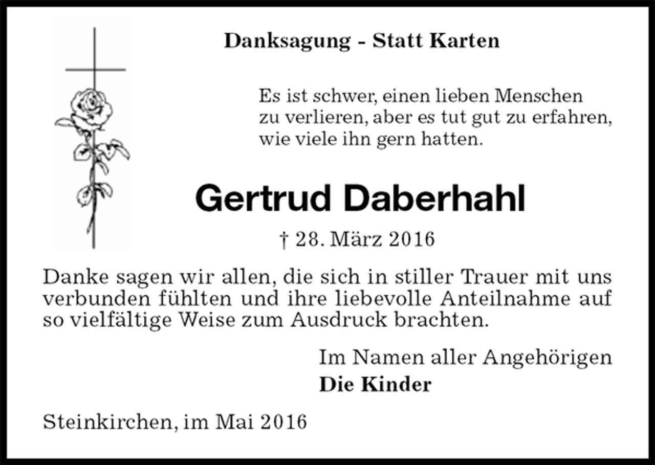<p>Danksagung - Statt Karten<br />Es ist schwer, einen lieben Menschen<br />zu verlieren, aber es tut gut zu erfahren,<br />wie viele ihn gern hatten.<br />Gertrud Daberhahl<br />† 28. März 2016<br />Danke sagen wir allen, die sich in stiller Trauer mit uns verbunden fühlten und ihre liebevolle Anteilnahme auf so vielfältige Weise zum Ausdruck brachten.<br />Im Namen aller Angehörigen<br />Die Kinder<br />Steinkirchen, im Mai 2016</p>