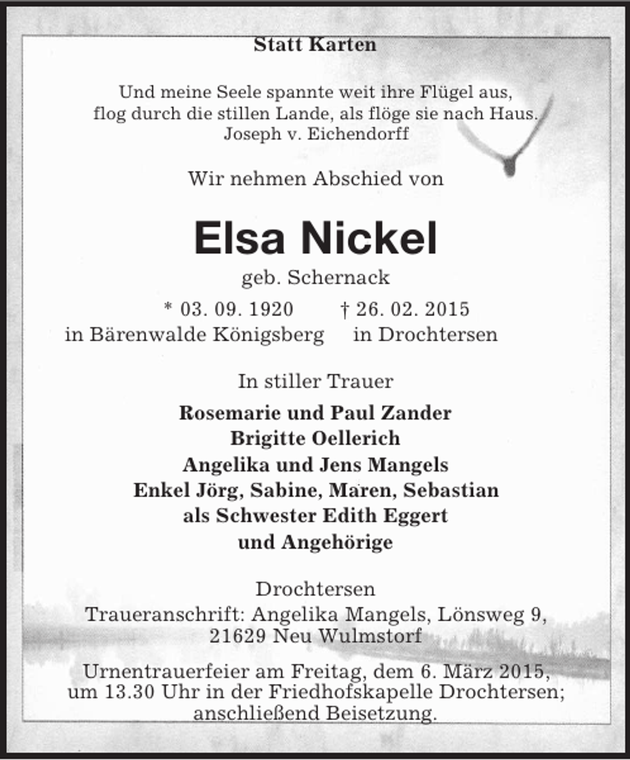 <p>Statt Karten<br />Und meine Seele spannte weit ihre Flügel aus,<br />flog durch die stillen Lande, als flöge sie nach Haus.<br />Joseph v. Eichendorff<br />Wir nehmen Abschied von<br />Elsa Nickel<br />geb. Schernack<br />* 03. 09. 1920 † 26. 02. 2015<br />in Bärenwalde Königsberg in Drochtersen<br />In stiller Trauer<br />Rosemarie und Paul Zander<br />Brigitte Oellerich<br />Angelika und Jens Mangels<br />Enkel Jörg, Sabine, Maren, Sebastian<br />als Schwester Edith Eggert<br />und Angehörige<br />Drochtersen<br />Traueranschrift: Angelika Mangels, Lönsweg 9,<br />21629 Neu Wulmstorf<br />Urnentrauerfeier am Freitag, dem 6. März 2015,<br />um 13.30 Uhr in der Friedhofskapelle Drochtersen;<br />anschließend Beisetzung.</p>