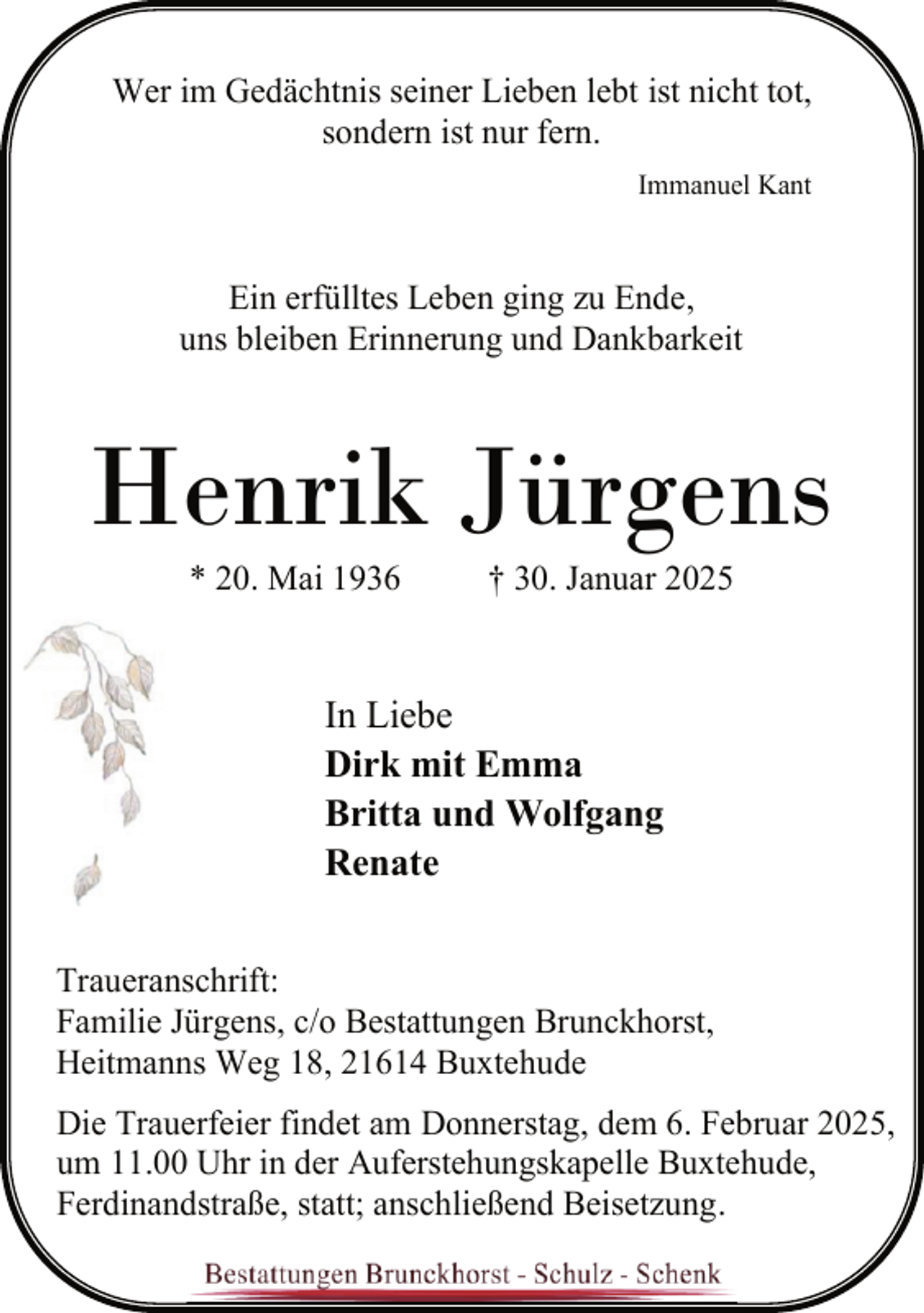 <p>Wer im Gedächtnis seiner Lieben lebt ist nicht tot,<br />sondern ist nur fern.<br />Immanuel Kant</p><p>Ein erfülltes Leben ging zu Ende,<br />uns bleiben Erinnerung und Dankbarkeit</p><p>Henrik Jürgens<br />* 20. Mai 1936</p><p>† 30. Januar 2025</p><p>In Liebe<br />Dirk mit Emma<br />Britta und Wolfgang<br />Renate<br />Traueranschrift:<br />Familie Jürgens, c/o Bestattungen Brunckhorst,<br />Heitmanns Weg 18, 21614 Buxtehude<br />Die Trauerfeier findet am Donnerstag, dem 6. Februar 2025,<br />um 11.00 Uhr in der Auferstehungskapelle Buxtehude,<br />Ferdinandstraße, statt; anschließend Beisetzung.</p>