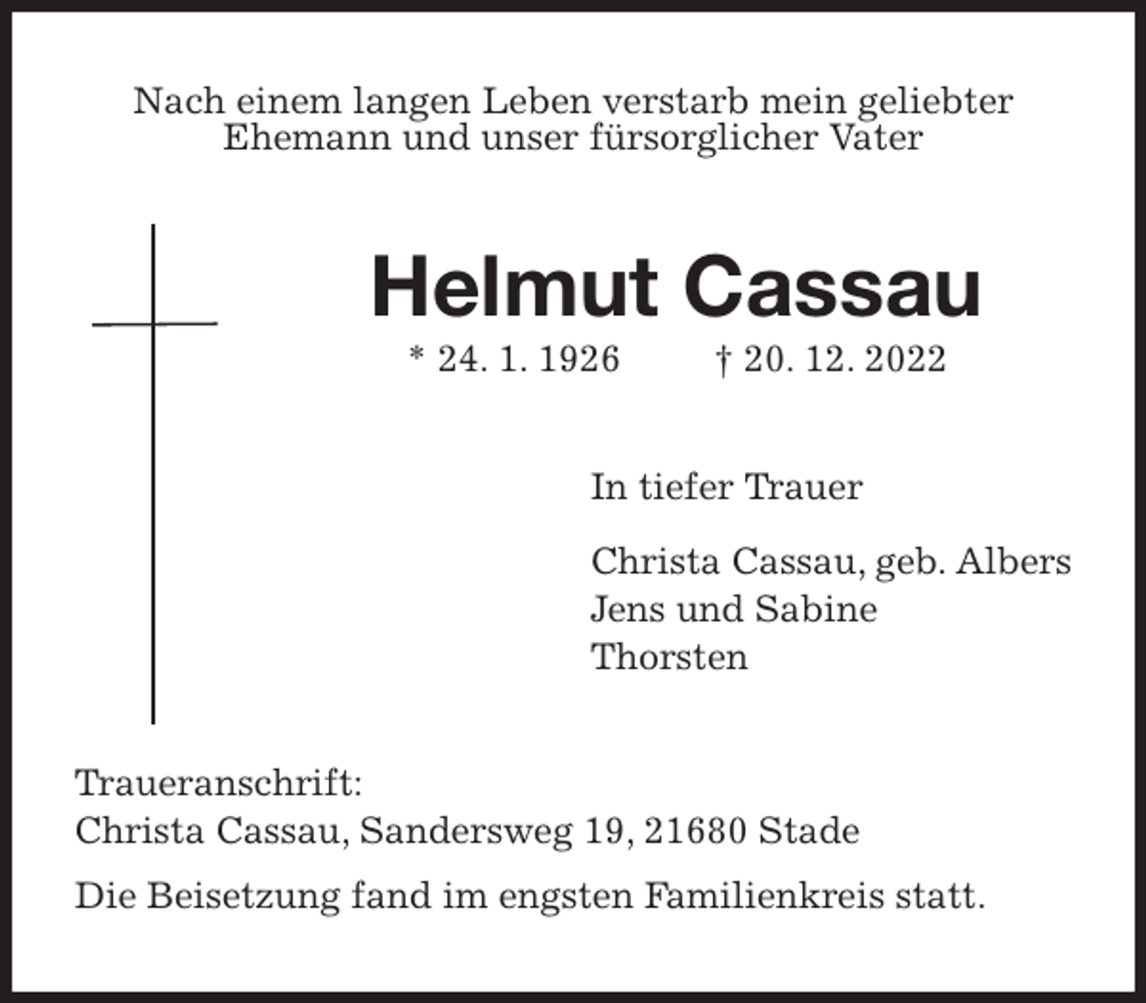 <p>Nach einem langen Leben verstarb mein geliebter<br />Ehemann und unser fürsorglicher Vater<br />Helmut Cassau<br />* 24. 1. 1926 † 20. 12. 2022<br />In tiefer Trauer<br />Christa Cassau, geb. Albers<br />Jens und Sabine<br />Thorsten<br />Traueranschrift:<br />Christa Cassau, Sandersweg 19, 21680 Stade<br />Die Beisetzung fand im engsten Familienkreis statt.</p>