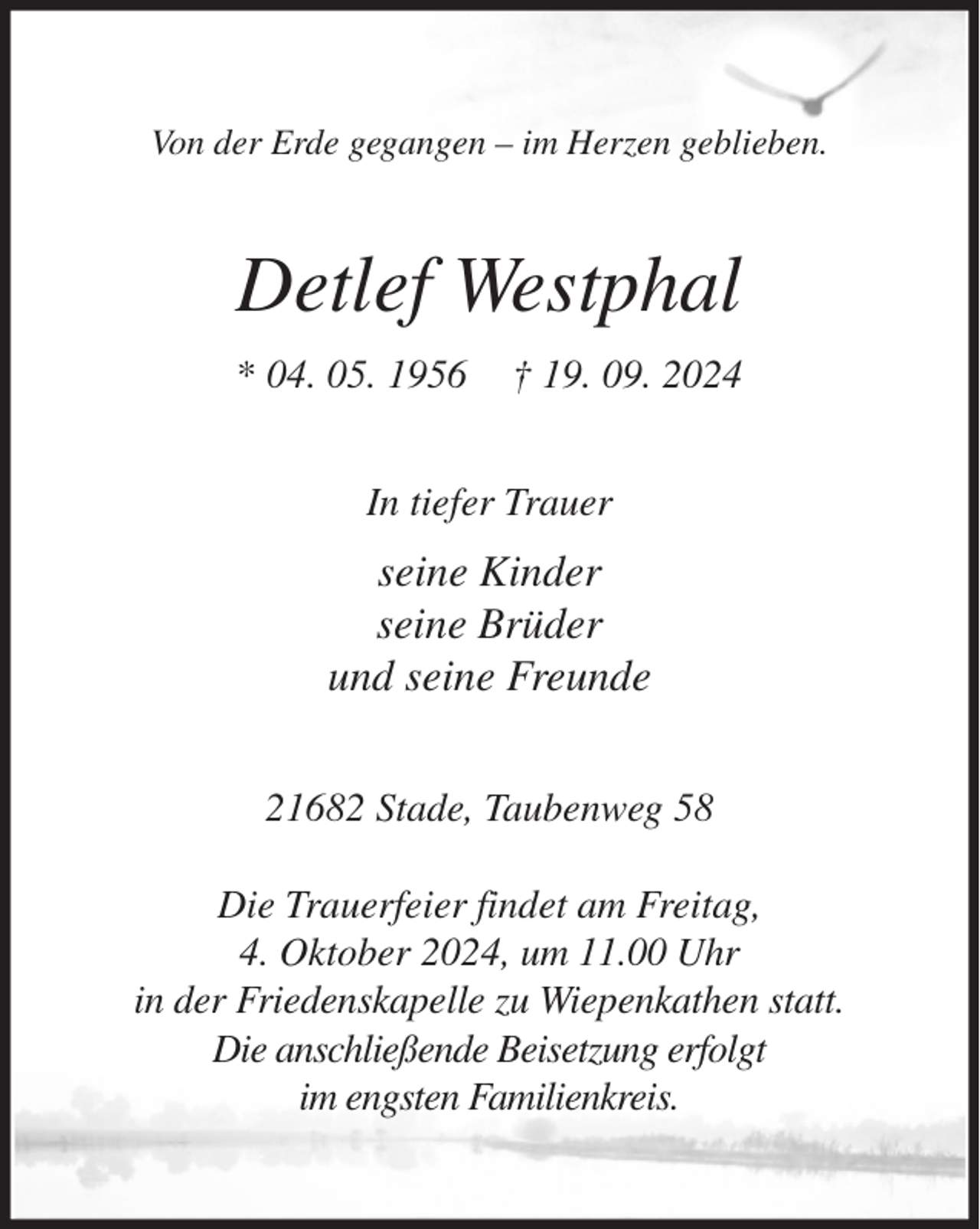 <p>Von der Erde gegangen - im Herzen geblieben.<br />Detlef Westphal<br />* 04. 05. 1956 † 19. 09. 2024<br />In tiefer Trauer<br />seine Kinder<br />seine Brüder<br />und seine Freunde<br />21682 Stade, Taubenweg 58</p><p>Die Trauerfeier findet am Freitag,<br />4. Oktober 2024, um 11.00 Uhr<br />in der Friedenskapelle zu Wiepenkathen statt.<br />Die anschließende Beisetzung erfolgt<br />im engsten Familienkreis.</p>