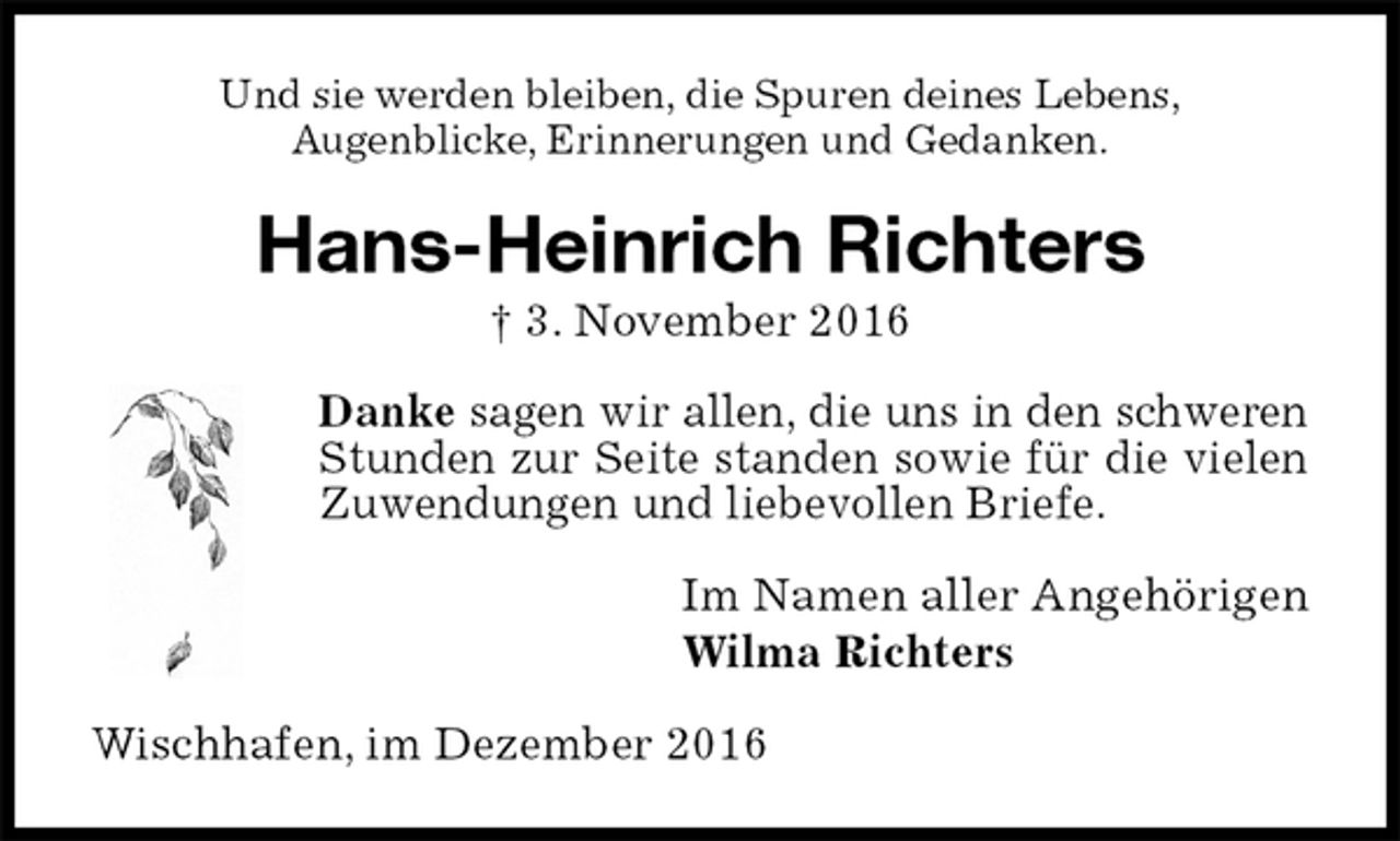 <p>Und sie werden bleiben, die Spuren deines Lebens,<br />Augenblicke, Erinnerungen und Gedanken.<br />Hans-Heinrich Richters<br />† 3. November 2016<br />Danke sagen wir allen, die uns in den schweren Stunden zur Seite standen sowie für die vielen Zuwendungen und liebevollen Briefe.<br />Im Namen aller Angehörigen<br />Wilma Richters<br />Wischhafen, im Dezember 2016</p>